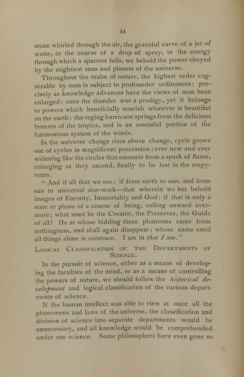 stone whirled through the air, the graceful curve of a jet of water, or the course of a drop of spray, in the energy through which a sparrow falls, we behold the power obeyed by the mightiest suns and planets of the universe. Throughout the realm of nature, the highest order cog- nizable by man is subject to profounder ordinances; pre- cisely as knowledge advances have the views of man been enlarged; once the thunder was a prodigy, yet it belongs to powers which beneficially nourish whatever is beautiful on the earth; the raging hurricane springs from the delicious breezes of the tropics, and is an essential portion of the harmonious system of the winds. In the universe change rises above change, cycle grows out of cycles in magnificent procession ; ever new and ever widening like the circles that emanate from a spark of flame, enlarging as they ascend, finally to be lost in the empy- reum.  And if all that we see; if from earth to sun, and from sun to universal star-work—that wherein' we but behold images of Eternity, Immortality and God; if that is only a state or phase of a course of being, rolling onward ever- more ; what must be the Creator, the Preserver, the Guide of all? He at whose bidding these phantoms came from nothingness, and shall again disappear; whose name amid all things alone is existence. I am in that I am.' Logical Classification of the Departments of Science. In the pursuit of science, either as a means of develop- ing the faculties of the mind, or as a means of controlling the powers of nature, we should follow the historical de- velopment and logical classification of the various depart- ments of science. If the human intellect was able to view at once all the phenomena and laws of the universe, the classification and division of science into separate departments would be unnecessary, and all knowledge would be comprehended under one science. Some philosophers have even gone so