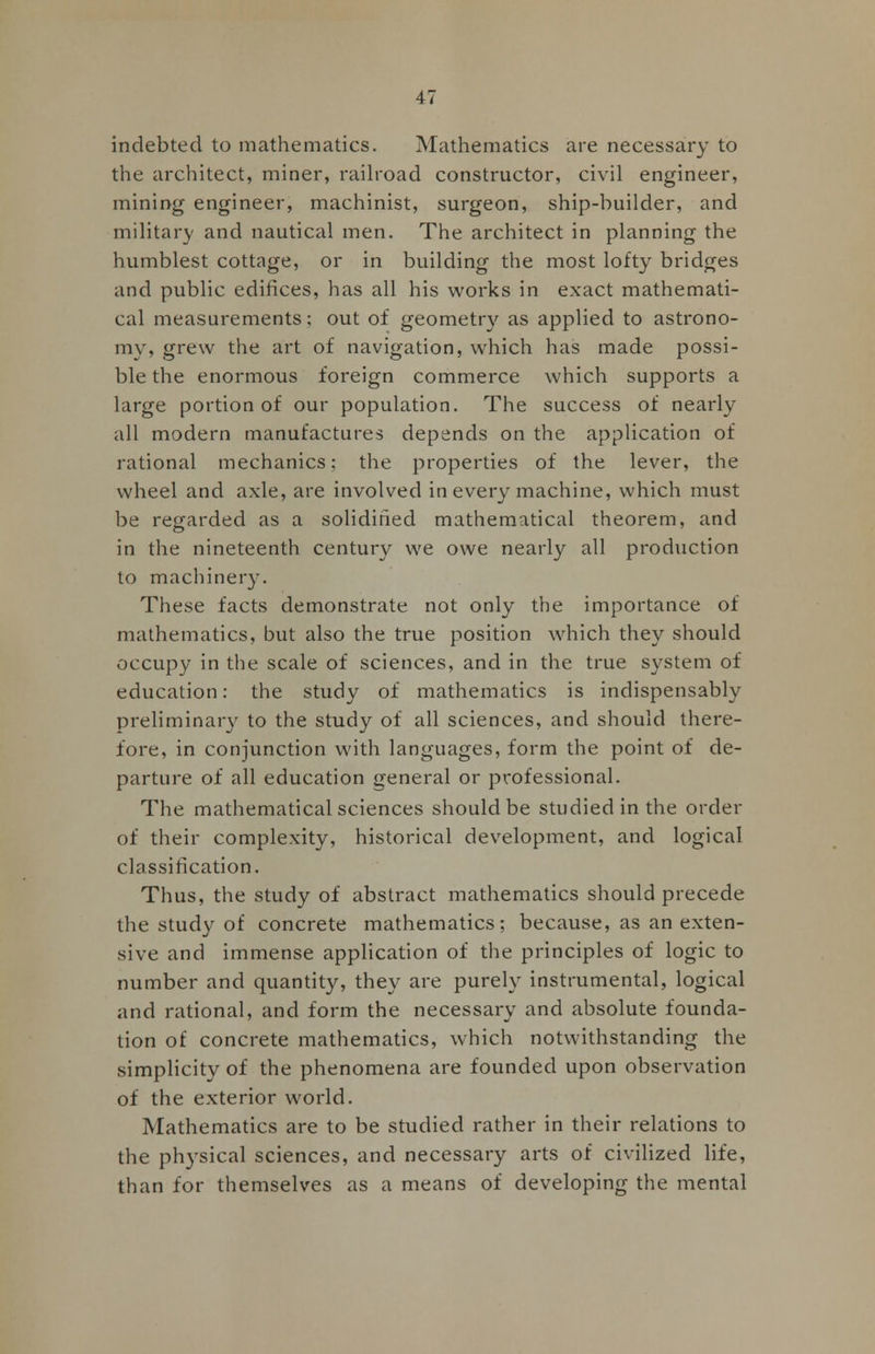 indebted to mathematics. Mathematics are necessary to the architect, miner, railroad constructor, civil engineer, mining engineer, machinist, surgeon, ship-builder, and military and nautical men. The architect in planning the humblest cottage, or in building the most lofty bridges and public edifices, has all his works in exact mathemati- cal measurements; out of geometry as applied to astrono- my, grew the art of navigation, which has made possi- ble the enormous foreign commerce which supports a large portion of our population. The success of nearly all modern manufactures depends on the application of rational mechanics; the properties of the lever, the wheel and axle, are involved in every machine, which must be regarded as a solidified mathematical theorem, and in the nineteenth century we owe nearly all production to machinery. These facts demonstrate not only the importance of mathematics, but also the true position which they should occupy in the scale of sciences, and in the true system of education: the study of mathematics is indispensably preliminary to the study of all sciences, and should there- fore, in conjunction with languages, form the point of de- parture of all education general or professional. The mathematical sciences should be studied in the order of their complexity, historical development, and logical classification. Thus, the study of abstract mathematics should precede the study of concrete mathematics; because, as an exten- sive and immense application of the principles of logic to number and quantity, they are purely instrumental, logical and rational, and form the necessary and absolute founda- tion of concrete mathematics, which notwithstanding the simplicity of the phenomena are founded upon observation of the exterior world. Mathematics are to be studied rather in their relations to the physical sciences, and necessary arts of civilized life, than for themselves as a means of developing the mental