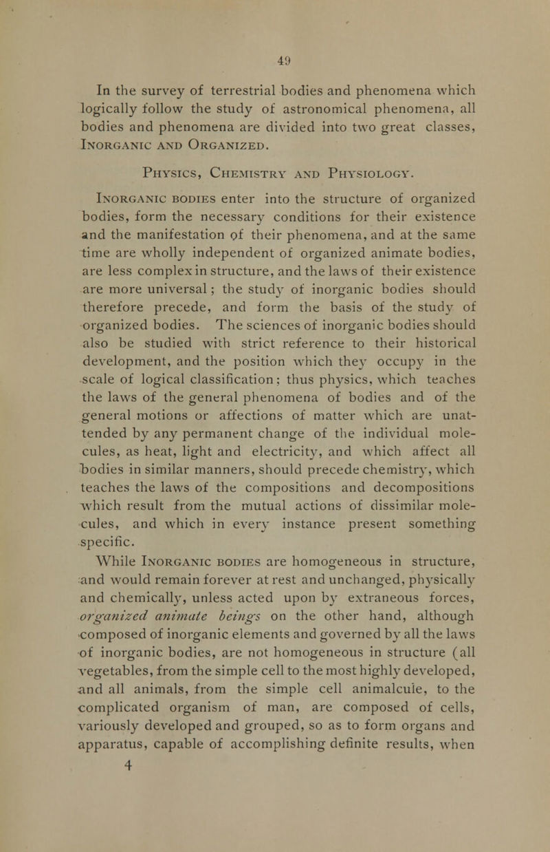 In the survey of terrestrial bodies and phenomena which logically follow the study of astronomical phenomena, all bodies and phenomena are divided into two great classes, Inorganic and Organized. Physics, Chemistry and Physiology. Inorganic bodies enter into the structure of organized bodies, form the necessary conditions for their existence and the manifestation of their phenomena, and at the same time are wholly independent of organized animate bodies, are less complex in structure, and the laws of their existence are more universal; the study of inorganic bodies should therefore precede, and form the basis of the study of organized bodies. The sciences of inorganic bodies should also be studied with strict reference to their historical development, and the position which they occupy in the scale of logical classification; thus physics, which teaches the laws of the general phenomena of bodies and of the general motions or affections of matter which are unat- tended by any permanent change of the individual mole- cules, as heat, light and electricity, and which affect all bodies in similar manners, should precede chemistry, which teaches the laws of the compositions and decompositions which result from the mutual actions of dissimilar mole- cules, and which in every instance present something specific. While Inorganic bodies are homogeneous in structure, and would remain forever at rest and unchanged, physically and chemically, unless acted upon by extraneous forces, organized animate beings on the other hand, although composed of inorganic elements and governed by all the laws of inorganic bodies, are not homogeneous in structure (all vegetables, from the simple cell to the most highly developed, iind all animals, from the simple cell animalcule, to the complicated organism of man, are composed of cells, variously developed and grouped, so as to form organs and apparatus, capable of accomplishing definite results, when 4