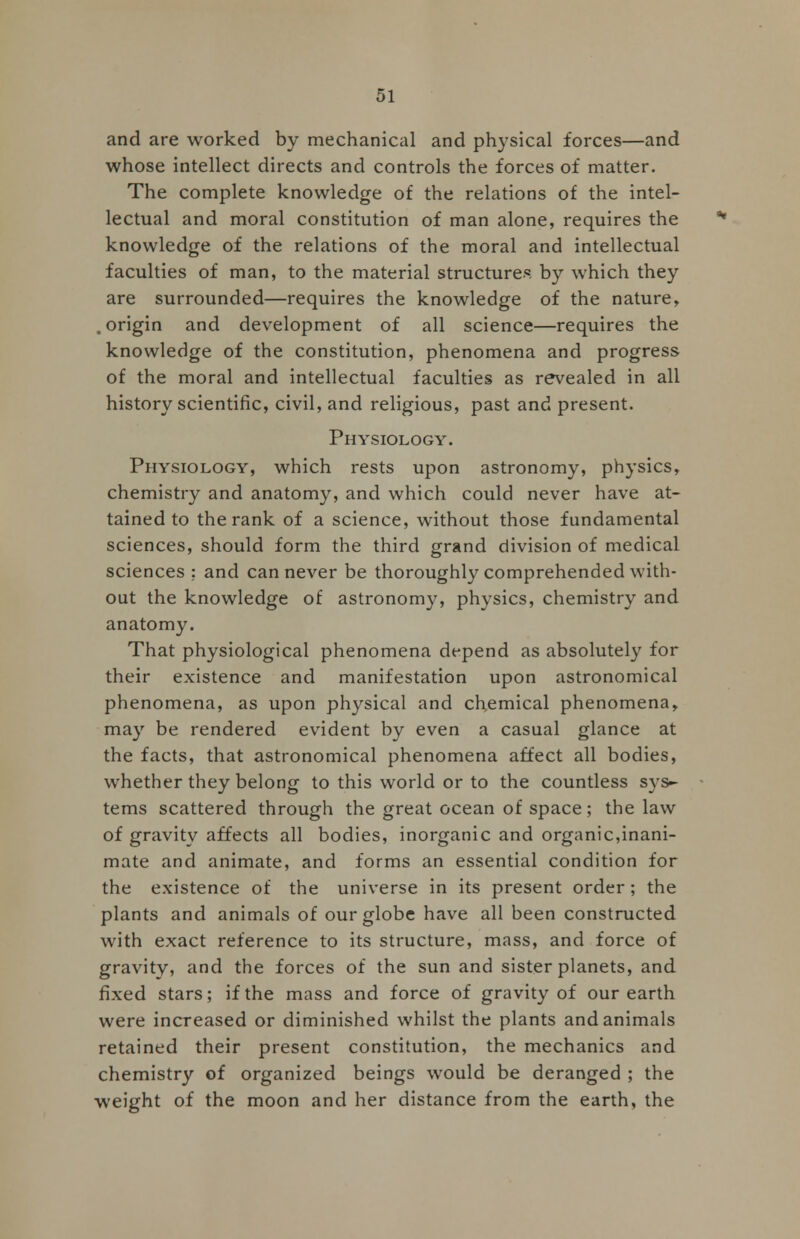 and are worked by mechanical and physical forces—and whose intellect directs and controls the forces of matter. The complete knowledge of the relations of the intel- lectual and moral constitution of man alone, requires the knowledge of the relations of the moral and intellectual faculties of man, to the material structures by which they are surrounded—requires the knowledge of the nature, . origin and development of all science—requires the knowledge of the constitution, phenomena and progress of the moral and intellectual faculties as revealed in all history scientific, civil, and religious, past and present. Physiology. Physiology, which rests upon astronomy, physics, chemistry and anatomy, and which could never have at- tained to the rank of a science, without those fundamental sciences, should form the third grand division of medical sciences : and can never be thoroughly comprehended with- out the knowledge of astronomy, physics, chemistry and anatomy. That physiological phenomena depend as absolutely for their existence and manifestation upon astronomical phenomena, as upon physical and chemical phenomena, may be rendered evident by even a casual glance at the facts, that astronomical phenomena affect all bodies, whether they belong to this world or to the countless sys- tems scattered through the great ocean of space; the law of gravity affects all bodies, inorganic and organic,inani- mate and animate, and forms an essential condition for the existence of the universe in its present order; the plants and animals of our globe have all been constructed with exact reference to its structure, mass, and force of gravity, and the forces of the sun and sister planets, and fixed stars; if the mass and force of gravity of our earth were increased or diminished whilst the plants and animals retained their present constitution, the mechanics and chemistry of organized beings would be deranged ; the weight of the moon and her distance from the earth, the
