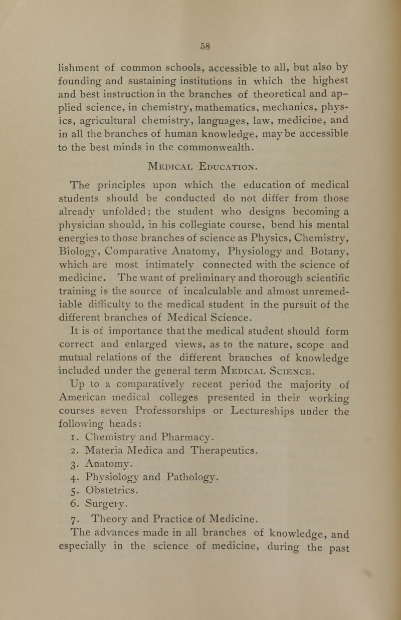 lishment of common schools, accessible to all, but also by founding and sustaining institutions in which the highest and best instruction in the branches of theoretical and ap- plied science, in chemistry, mathematics, mechanics, phys- ics, agricultural chemistry, languages, law, medicine, and in all the branches of human knowledge, maybe accessible to the best minds in the commonwealth. Medical Education. The principles upon which the education of medical students should be conducted do not differ from those already unfolded; the student who designs becoming a physician should, in his collegiate course, bend his mental energies to those branches of science as Physics, Chemistry, Biology, Comparative Anatomy, Physiology and Botany, which are most intimately connected with the science of medicine. The want of preliminary and thorough scientific training is the source of incalculable and almost unremed- iable difficulty to the medical student in the pursuit of the different branches of Medical Science. It is of importance that the medical student should form correct and enlarged views, as to the nature, scope and mutual relations of the different branches of knowledge included under the general term Medical Science. Up to a comparatively recent period the majority of American medical colleges presented in their working courses seven Professorships or Lectureships under the following heads: i. Chemistry and Pharmacy. 2. Materia Medica and Therapeutics. 3. Anatomy. 4. Physiology and Pathology. 5. Obstetrics. 6. Surgei-y. 7. Theory and Practice of Medicine. The advances made in all branches of knowledge, and especially in the science of medicine, during the past