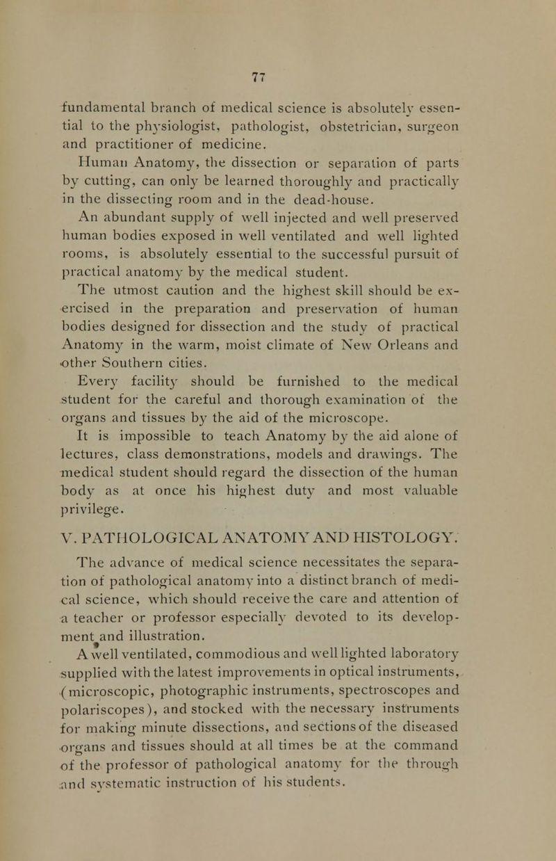 fundamental branch of medical science is absolutely essen- tial to the physiologist, pathologist, obstetrician, surgeon and practitioner of medicine. Human Anatomy, the dissection or separation of parts by cutting, can only be learned thoroughly and practically in the dissecting room and in the dead-house. An abundant supply of well injected and well preserved human bodies exposed in well ventilated and well lighted rooms, is absolutely essential to the successful pursuit of practical anatomy by the medical student. The utmost caution and the highest skill should be ex- ercised in the preparation and preservation of human bodies designed for dissection and the study of practical Anatomy in the warm, moist climate of New Orleans and •other Southern cities. Every facility should be furnished to the medical student for the careful and thorough examination of the organs and tissues by the aid of the microscope. It is impossible to teach Anatomy by the aid alone of lectures, class demonstrations, models and drawings. The medical student should regard the dissection of the human body as at once his highest duty and most valuable privilege. V. PATHOLOGICAL AN ATOM Y AND HISTOLOGY. The advance of medical science necessitates the separa- tion of pathological anatomy into a distinct branch of medi- cal science, which should receive the care and attention of a teacher or professor especially devoted to its develop- ment and illustration. A well ventilated, commodious and well lighted laboratory supplied with the latest improvements in optical instruments, ( microscopic, photographic instruments, spectroscopes and polariscopes), and stocked with the necessary instruments for making minute dissections, and sections of the diseased organs and tissues should at all times be at the command of the professor of pathological anatomy for the through and systematic instruction of his students.
