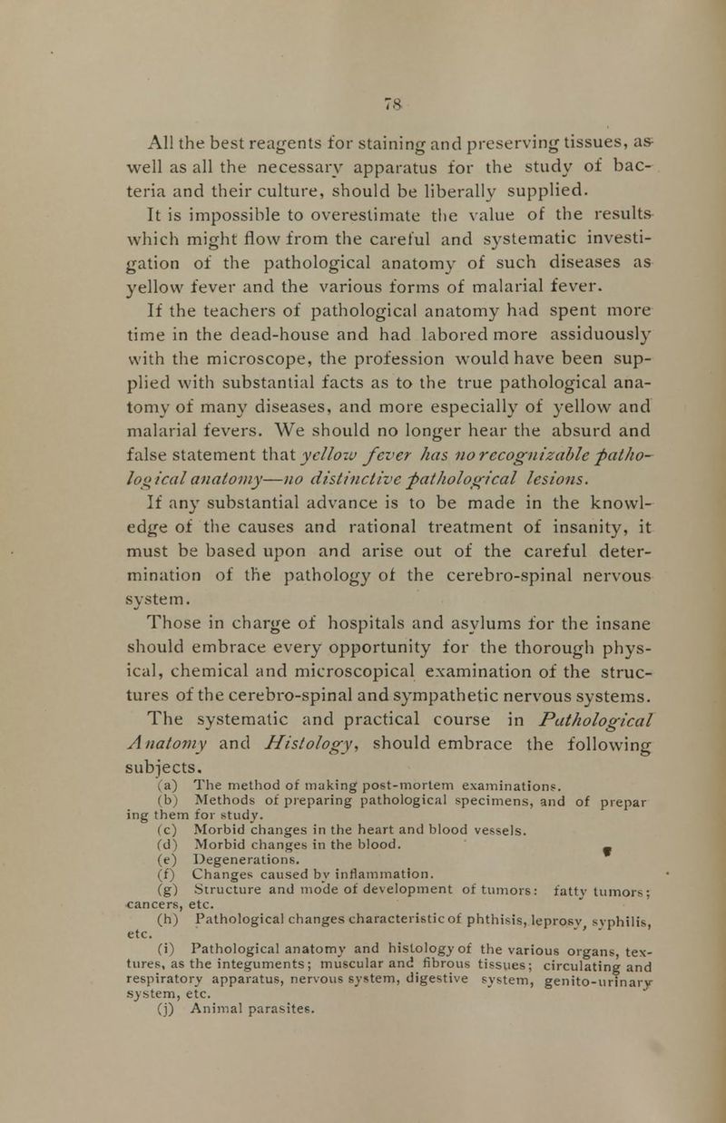 All the best reagents for staining and preserving tissues, as- well as all the necessary apparatus for the study of bac- teria and their culture, should be liberally supplied. It is impossible to overestimate the value of the results which might flow from the careful and systematic investi- gation of the pathological anatomy of such diseases as yellow fever and the various forms of malarial fever. If the teachers of pathological anatomy had spent more time in the dead-house and had labored more assiduously with the microscope, the profession would have been sup- plied with substantial facts as to the true pathological ana- tomy of many diseases, and more especially of yellow and malarial fevers. We should no longer hear the absurd and false statement that yet'lozv fever has no recognizable fiatho- log ical anatomy—no distinctive pathological lesions. If any substantial advance is to be made in the knowl- edge of the causes and rational treatment of insanity, it must be based upon and arise out of the careful deter- mination of the pathology of the cerebro-spinal nervous system. Those in charge of hospitals and asylums for the insane should embrace every opportunity for the thorough phys- ical, chemical and microscopical examination of the struc- tures of the cerebro-spinal and sympathetic nervous systems. The systematic and practical course in Pathological Anatomy and Histology, should embrace the following subjects. (a) The method of making post-mortem examinations. (b) Methods of preparing pathological specimens, and of prepar ing them for study. (c) Morbid changes in the heart and blood vessels. (d) Morbid changes in the blood. _ (e) Degenerations. (f) Changes caused by inflammation. (g) Structure and mode of development of tumors: fatty tumors; cancers, etc. (h) Pathological changes characteristic of phthisis, leprosv svphilis, etc. (i) Pathological anatomy and histology of the various organs, tex- tures, as the integuments; muscular and fibrous tissues; circulating and respiratory apparatus, nervous system, digestive system, genito-urinarv system, etc. (j) Animal parasites.