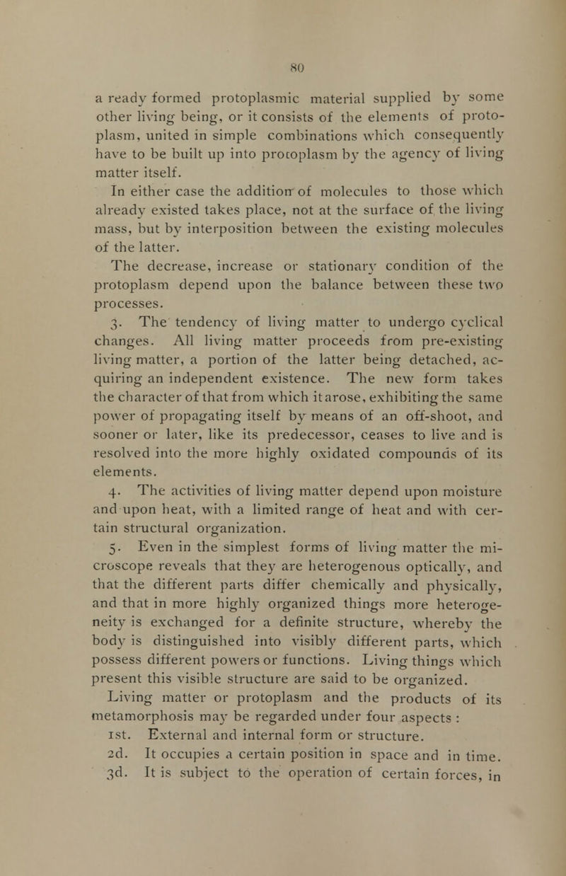 a ready formed protoplasmic material supplied by some other living being, or it consists of the elements of proto- plasm, united in simple combinations which consequently have to be built up into protoplasm by the agency of living matter itself. In either case the addition- of molecules to those which already existed takes place, not at the surface of the living mass, but by interposition between the existing molecules of the latter. The decrease, increase or stationary condition of the protoplasm depend upon the balance between these two processes. 3. The tendency of living matter to undergo cyclical changes. All living matter proceeds from pre-existing living matter, a portion of the latter being detached, ac- quiring an independent existence. The new form takes the character of that from which it arose, exhibiting the same power of propagating itself by means of an off-shoot, and sooner or later, like its predecessor, ceases to live and is resolved into the more highly oxidated compounds of its elements. 4. The activities of living matter depend upon moisture and upon heat, with a limited range of heat and with cer- tain structural organization. 5. Even in the simplest forms of living matter the mi- croscope reveals that the}- are heterogenous optically, and that the different parts differ chemically and physically, and that in more highly organized things more heteroge- neity is exchanged for a definite structure, whereby the body is distinguished into visibly different parts, which possess different powers or functions. Living things which present this visible structure are said to be organized. Living matter or protoplasm and the products of its metamorphosis may be regarded under four aspects : 1st. External and internal form or structure. 2d. It occupies a certain position in space and in time. 3d. It is subject to the operation of certain forces, in