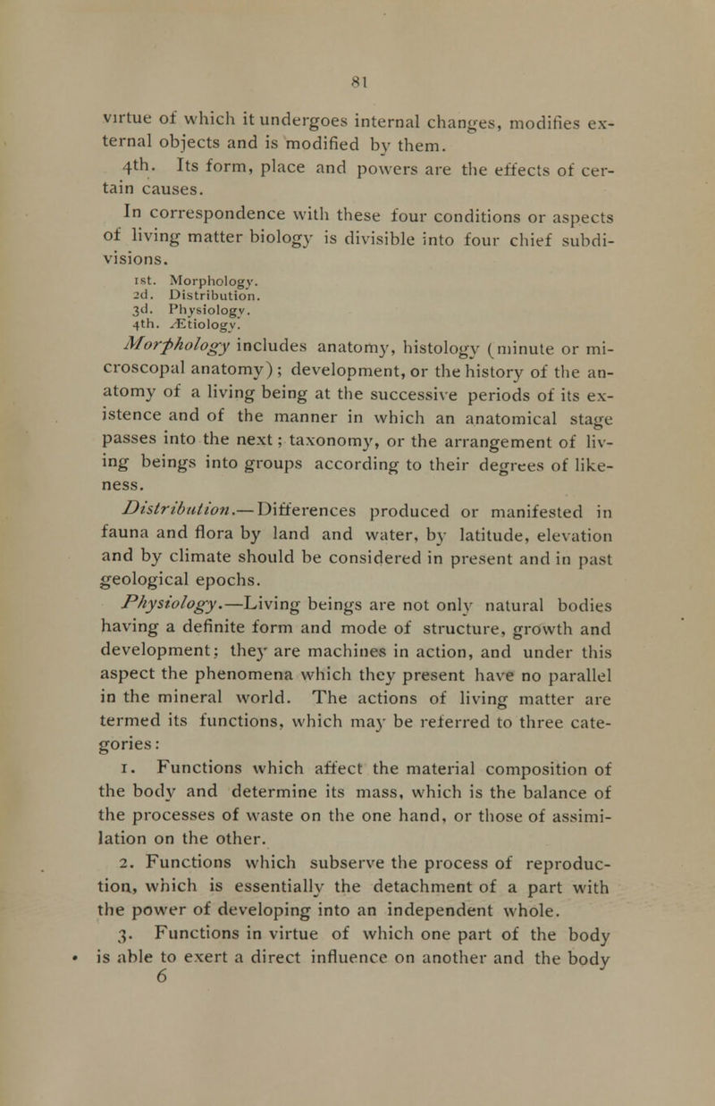 virtue of which it undergoes internal changes, modifies ex- ternal objects and is modified by them. 4th. Its form, place and powers are the effects of cer- tain causes. In correspondence with these four conditions or aspects of living matter biology is divisible into four chief subdi- visions. 1st. Morphology. 2d. Distribution. 3d. Physiology. 4th. ./Etiology. Morphology includes anatomy, histology (minute or mi- croscopal anatomy) ; development, or the history of the an- atomy of a living being at the successive periods of its ex- istence and of the manner in which an anatomical stage passes into the next; taxonomy, or the arrangement of liv- ing beings into groups according to their degrees of like- ness. Distribution.— Differences produced or manifested in fauna and flora by land and water, by latitude, elevation and by climate should be considered in present and in past geological epochs. Physiology.—Living beings are not only natural bodies having a definite form and mode of structure, growth and development; they are machines in action, and under this aspect the phenomena which they present have no parallel in the mineral world. The actions of living- matter are termed its functions, which ma)' be referred to three cate- gories : 1. Functions which affect the material composition of the bod}'1 and determine its mass, which is the balance of the processes of waste on the one hand, or those of assimi- lation on the other. 2. Functions which subserve the process of reproduc- tion, which is essentially the detachment of a part with the power of developing into an independent whole. 3. Functions in virtue of which one part of the body is able to exert a direct influence on another and the bodv 6