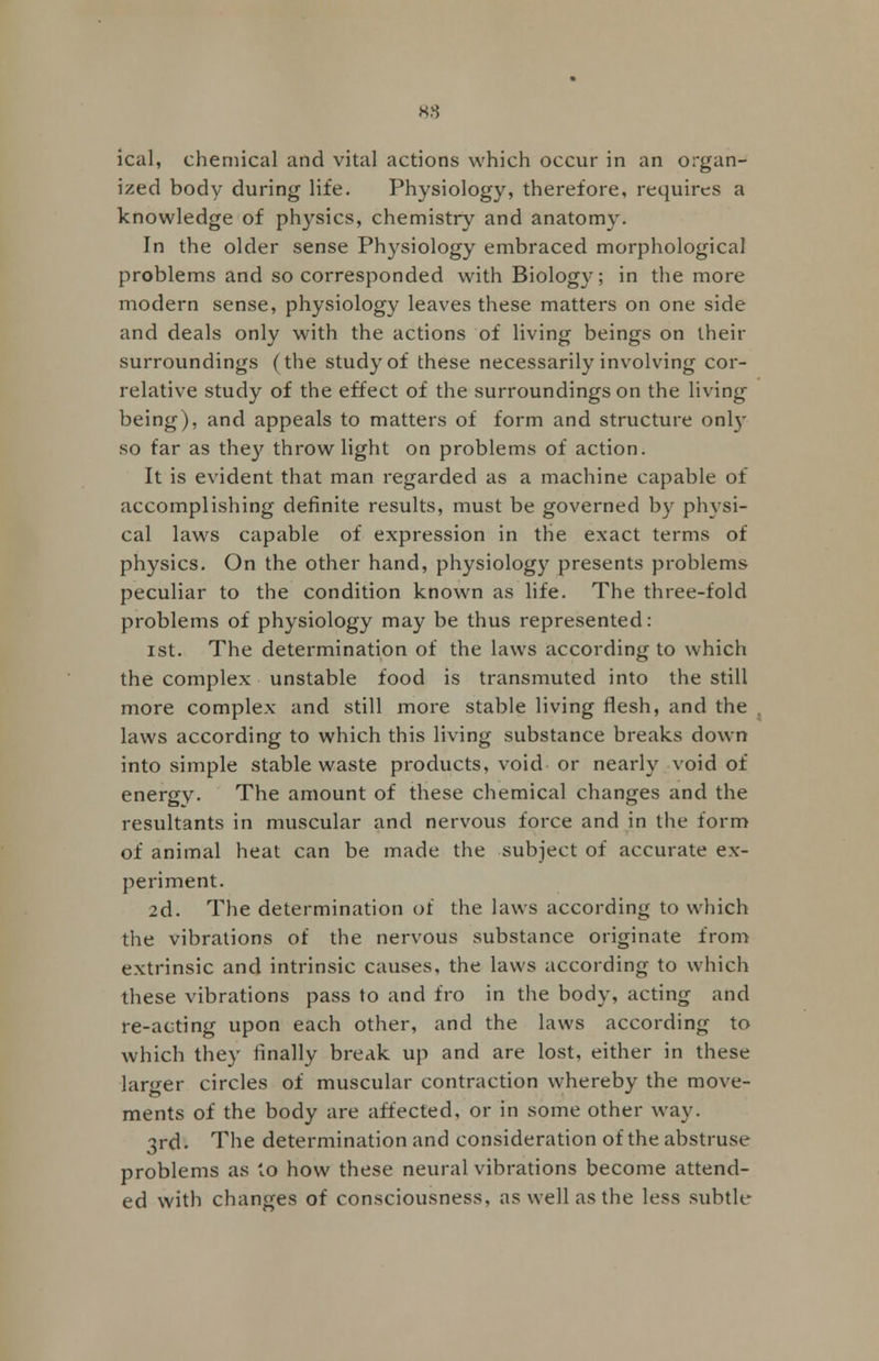 88 ical, chemical and vital actions which occur in an organ- ized body during life. Physiology, therefore, requires a knowledge of physics, chemistry and anatomy. In the older sense Physiology embraced morphological problems and so corresponded with Biology; in the more modern sense, physiology leaves these matters on one side and deals only with the actions of living beings on their surroundings (the study of these necessarily involving cor- relative study of the effect of the surroundings on the living being), and appeals to matters of form and structure only so far as they throw light on problems of action. It is evident that man regarded as a machine capable of accomplishing definite results, must be governed by physi- cal laws capable of expression in the exact terms of physics. On the other hand, physiology presents problems peculiar to the condition known as life. The three-fold problems of physiology may be thus represented: ist. The determination of the laws according to which the complex unstable food is transmuted into the still more complex and still more stable living flesh, and the . laws according to which this living substance breaks down into simple stable waste products, void or nearly void of energy. The amount of these chemical changes and the resultants in muscular and nervous force and in the form of animal heat can be made the subject of accurate ex- periment. 2d. The determination of the laws according to which the vibrations of the nervous substance originate from extrinsic and intrinsic causes, the laws according to which these vibrations pass to and fro in the body, acting and re-acting upon each other, and the laws according to which they finally break up and are lost, either in these larger circles of muscular contraction whereby the move- ments of the body are affected, or in some other way. 3rd. The determination and consideration of the abstruse problems as to how these neural vibrations become attend- ed with changes of consciousness, as well as the less subtle