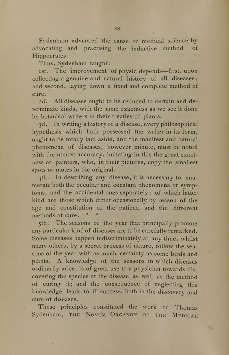 Sydenham advanced the cause of medical science by advocating and practising the inductive method of Hippocrates. Thus, Sydenham taught: ist. The improvement of physic depends—first, upon collecting a genuine and natural history of all diseases; and second, laying down a fixed and complete method of cure. 2d. All diseases ought to be reduced to certain and de- terminate kinds, with the same exactness as we see it done by botanical writers in their treaties of plants. 3d. In writing a history of a disease, every philosophical hypothesis which hath possessed the writer in its form, ought to be totally laid aside, and the manifest and natural phenomena of diseases, however minute, must be noted with the utmost accuracy, imitating in this the great exact- ness of painters, who, in their pictures, copy the smallest spots or motes in the original. 4th. In describing any disease, it is necessary to enu- merate both the peculiar and constant phenomena or symp- toms, and the accidental ones separately; of which latter kind are those which differ occasionally by reason of the age and constitution of the patient, and the different methods of cure. * * 5th. The seasons of the year that principally promote any particular kind of diseases are to be carefully remarked. Some diseases happen indiscriminately at any time, whilst many others, by a secret process of nature, follow the sea- sons of the year with as much certainty as some birds and plants. A knowledge of the seasons in which diseases ordinarily arise, is of great use to a physician towards dis- covering the species of the disease as well as the method of curing it; and the consequence of neglecting this knowledge leads to ill success, both in the discovery and cure of diseases. These principles constituted the work of Thomas Sydenham, the Novum Organon of the Meoicae