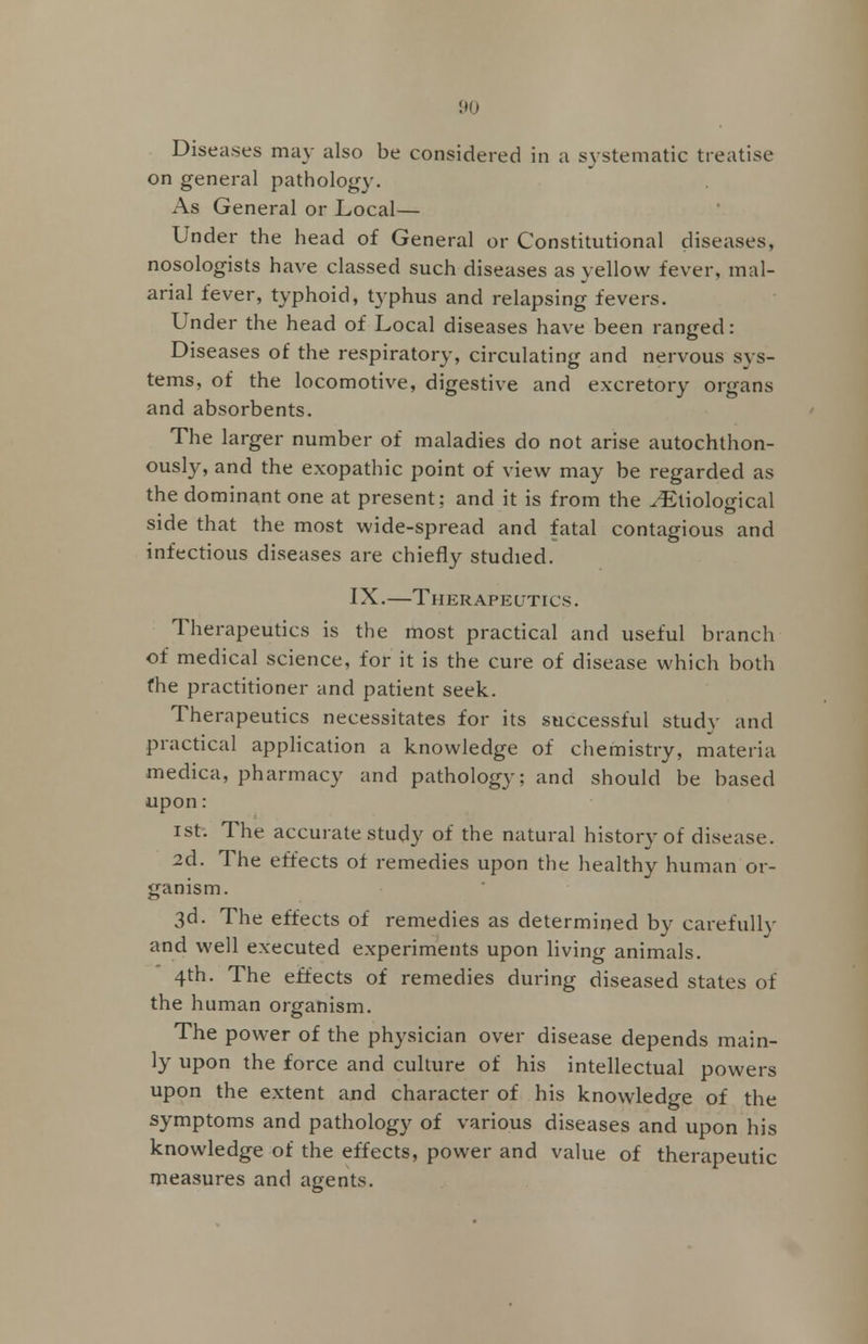 Diseases may also be considered in a systematic treatise on general pathology. As General or Local— Under the head of General or Constitutional diseases, nosologists have classed such diseases as vellow fever, mal- anal fever, typhoid, typhus and relapsing fevers. Under the head of Local diseases have been ranged: Diseases of the respiratory, circulating and nervous sys- tems, of the locomotive, digestive and excretory organs and absorbents. The larger number of maladies do not arise autochthon- ously, and the exopathic point of view may be regarded as the dominant one at present; and it is from the ^Etiological side that the most wide-spread and fatal contagious and infectious diseases are chiefly studied. IX.—Therapeutics. Therapeutics is the most practical and useful branch of medical science, for it is the cure of disease which both fhe practitioner and patient seek. Therapeutics necessitates for its successful study and practical application a knowledge of chemistry, materia medica, pharmacy and pathology; and should be based upon : ist. The accurate study of the natural history of disease. 2d. The effects of remedies upon the healthy human or- ganism. 3d. The effects of remedies as determined by carefully and well executed experiments upon living animals. 4th. The effects of remedies during diseased states of the human organism. The power of the physician over disease depends main- ly upon the force and culture of his intellectual powers upon the extent and character of his knowledge of the symptoms and pathology of various diseases and upon his knowledge of the effects, power and value of therapeutic measures and agents.