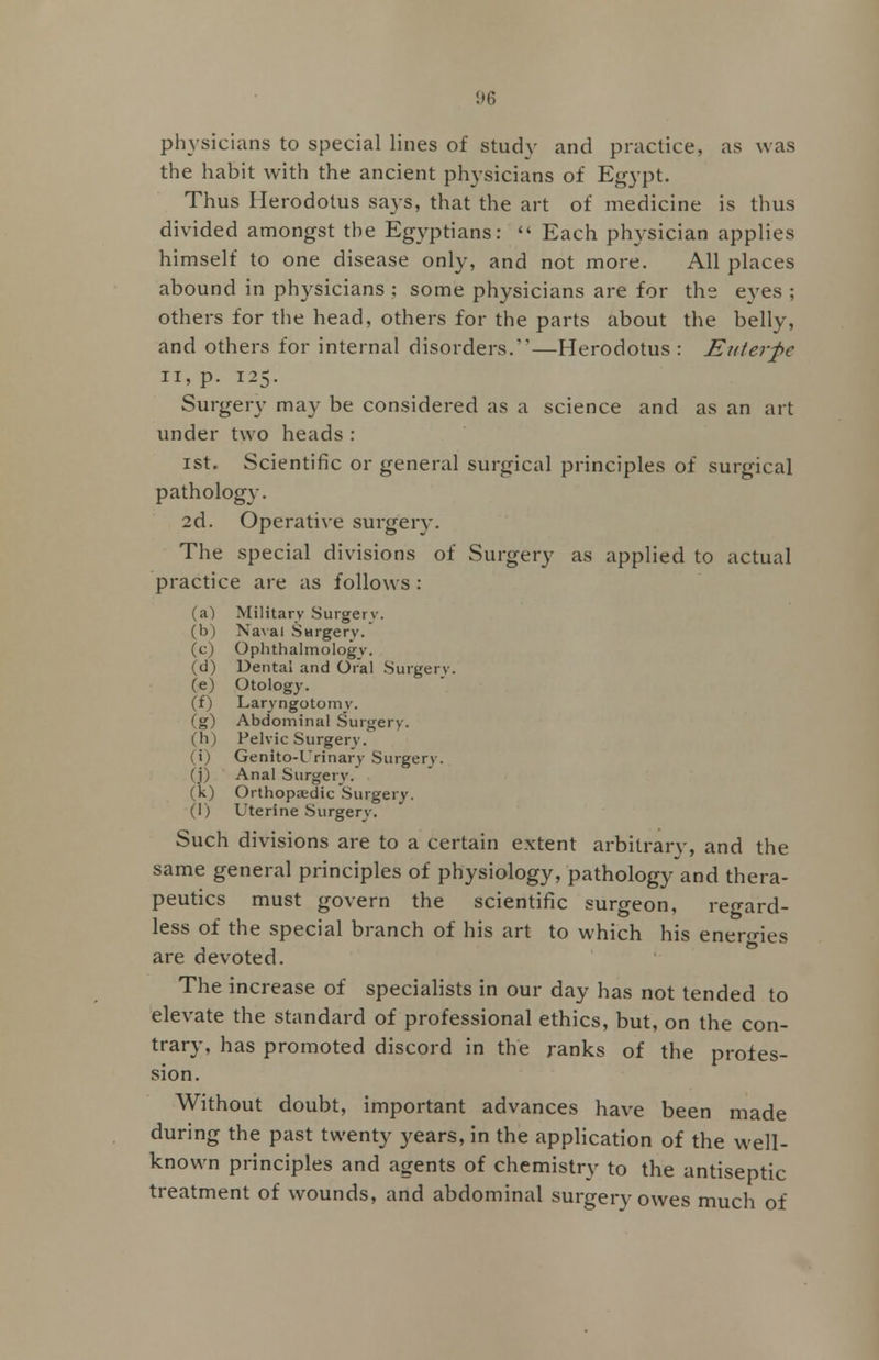physicians to special lines of study and practice, as was the habit with the ancient physicians of Egypt. Thus Herodotus says, that the art of medicine is thus divided amongst the Egyptians: Each physician applies himself to one disease only, and not more. All places abound in physicians : some physicians are for the eyes ; others for the head, others for the parts about the belly, and others for internal disorders.—Herodotus : Euterfc ii, p. 125. Surgery may be considered as a science and as an art under two heads: 1st. Scientific or general surgical principles of surgical pathology. 2d. Operative surgery. The special divisions of Surgery as applied to actual practice are as follows : (a) Military Surgery. (b) Naval Surgery. (c) Ophthalmology. (d) Dental and Oral Surgery. (e) Otology. (f) Laryngotomy. (g) Abdominal Surgery, (h) Pelvic Surgery. (i) Genito-Urinary Surgery, (j) Anal Surgery, (k) Orthopaedic Surgery. (I) Uterine Surgery. Such divisions are to a certain extent arbitrary, and the same general principles of physiology, pathology and thera- peutics must govern the scientific surgeon, regard- less of the special branch of his art to which his energies are devoted. The increase of specialists in our day has not tended to elevate the standard of professional ethics, but, on the con- trary, has promoted discord in the ranks of the profes- sion. Without doubt, important advances have been made during the past twenty years, in the application of the well- known principles and agents of chemistry to the antiseptic treatment of wounds, and abdominal surgery owes much of