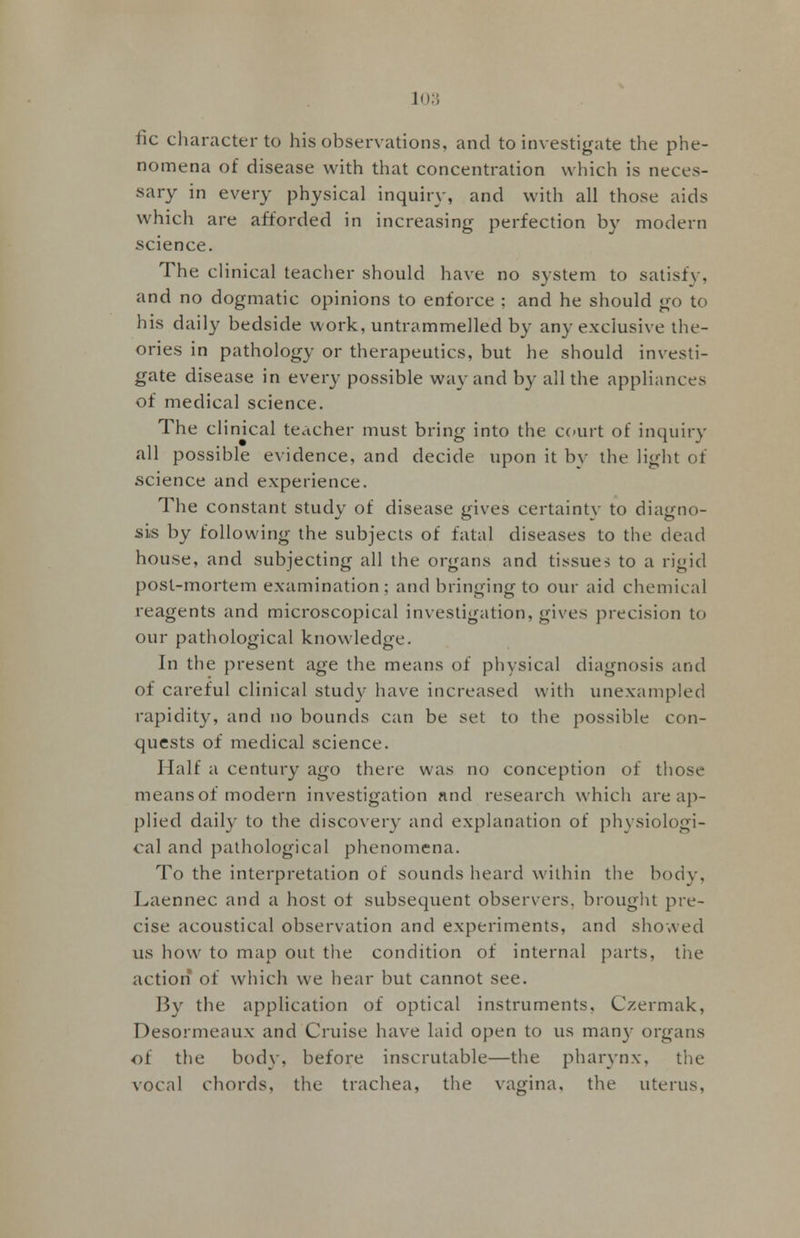 fic character to his observations, and to investigate the phe- nomena of disease with that concentration which is neces- sary in every physical inquiry, and with all those aids which are afforded in increasing perfection by modern science. The clinical teacher should have no system to satisfy, and no dogmatic opinions to enforce ; and he should go to his daily bedside work, untrammelled by any exclusive the- ories in pathology or therapeutics, but he should investi- gate disease in every possible way and by all the appliances of medical science. The clinical teacher must bring into the court of inquiry all possible evidence, and decide upon it by the light of science and experience. The constant study of disease gives certainty to diagno- sis by following the subjects of fatal diseases to the dead house, and subjecting all the organs and tissues to a rigid post-mortem examination; and bringing to our aid chemical reagents and microscopical investigation, gives precision to our pathological knowledge. In the present age the means of physical diagnosis and of careful clinical stud}-' have increased with unexampled rapidity, and no bounds can be set to the possible con- quests of medical science. Half a century ago there was no conception of those means of modern investigation nnd research which are ap- plied daily to the discovery and explanation of physiologi- cal and pathological phenomena. To the interpretation of sounds heard within the body, Laennec and a host of subsequent observers, brought pre- cise acoustical observation and experiments, and showed ns how to map out the condition of internal parts, the action of which we hear but cannot see. By the application of optical instruments, Czermak, Desormeaux and Cruise have laid open to us man)- organs of the bod}', before inscrutable—the pharynx, the vocal chords, the trachea, the vagina, the uterus.