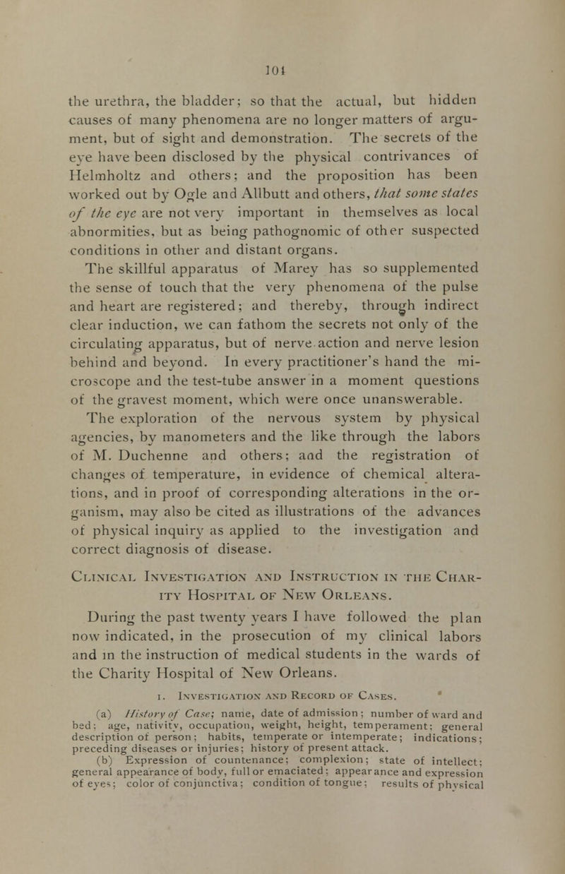 the urethra, the bladder; so that the actual, but hidden causes of many phenomena are no longer matters of argu- ment, but of sight and demonstration. The secrets of the eye have been disclosed by the physical contrivances of Helmholtz and others; and the proposition has been worked out by Ogle and Allbutt and others, that some states of the eye are not very important in themselves as local abnormities, but as being pathognomic of other suspected conditions in other and distant organs. The skillful apparatus of Marey has so supplemented the sense of touch that the very phenomena of the pulse and heart are registered; and thereby, through indirect clear induction, we can fathom the secrets not only of the circulating apparatus, but of nerve action and nerve lesion behind and beyond. In every practitioner's hand the mi- croscope and the test-tube answer in a moment questions of the gravest moment, which were once unanswerable. The exploration of the nervous system by physical agencies, by manometers and the like through the labors of M. Duchenne and others; and the registration of changes of temperature, in evidence of chemical altera- tions, and in proof of corresponding alterations in the or- ganism, may also be cited as illustrations of the advances of physical inquiry as applied to the investigation and correct diagnosis of disease. Clinical Investigation and Instruction in the Char- ity Hospital of New Orleans. During the past twenty years I have followed the plan now indicated, in the prosecution of my clinical labors and in the instruction of medical students in the wards of the Charity Hospital of New Orleans. i. Investigation and Record of Cases. (a) History of Case; name, date of admission ; number of ward and bed; age, nativity, occupation, weight, height, temperament; general description of person; habits, temperate or intemperate; indications; preceding diseases or injuries; history of present attack. (b) Expression of countenance; complexion; state of intellect; general appearance of body, full or emaciated; appear ance and expression of eves; color of conjunctiva: condition of tongue: results of physical