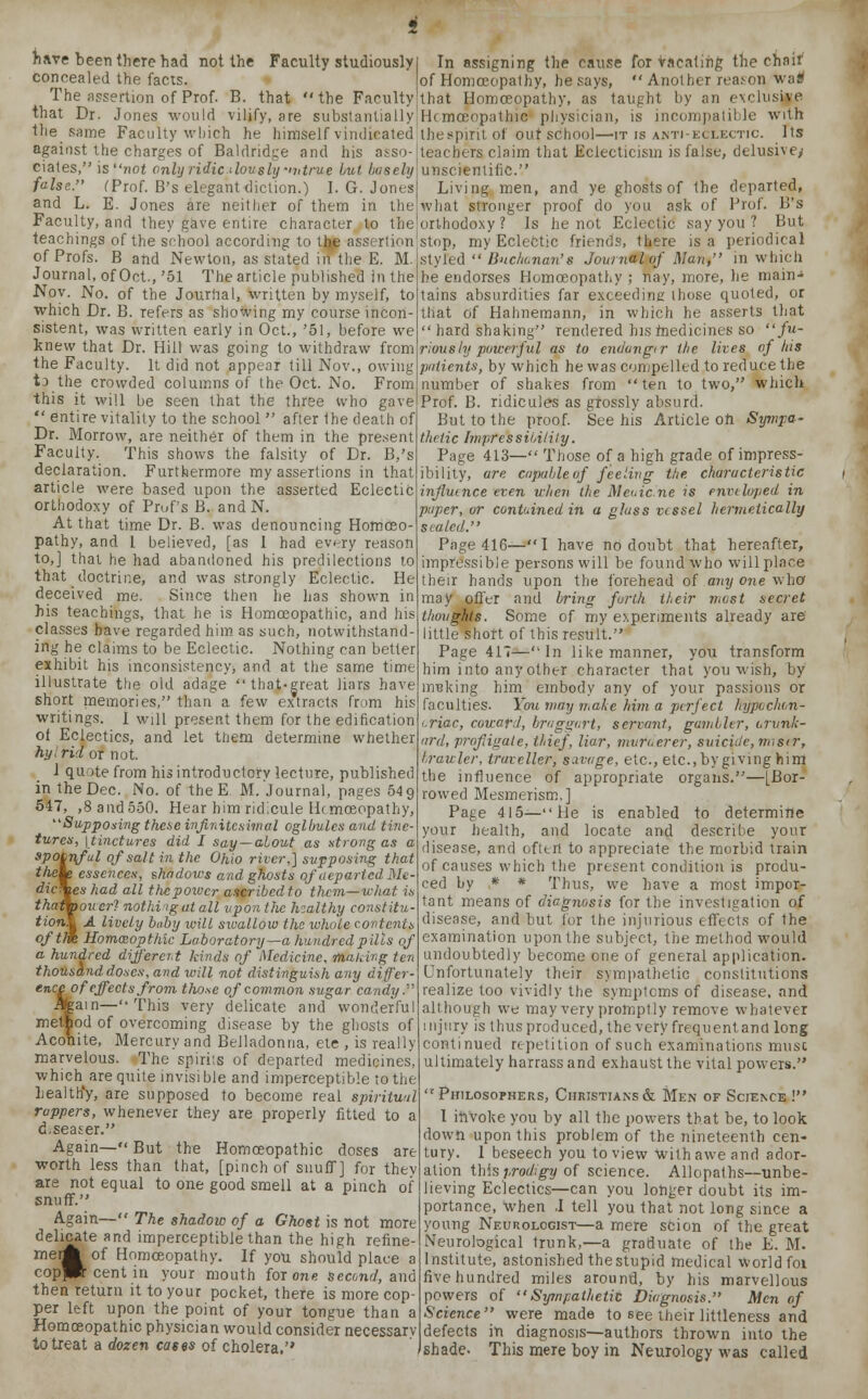 have been there had not the Faculty studiously concealed the facts. The assertion of Prof. B. that the Faculty that Dr. Jones would vilify, are substantially In assigning the cause for Vacating the chair of Homoeopathy, he says,  Another reason wa* that Homoeopathy, as taught by an exclusive Hcmceopathic physician, is incompatible with tli against the charges of Baldridge and his asso- ciates, is not only ridicdou sly >v true but basely false. (Prof. B's elegant diction.) I. G. Jones and L. E. Jones are neither of them in the Faculty, and they gave entire character to the teachings of the school according to thje assertion of Profs. B and Newton, as stated in the E. M. Journal, of Oct., '51 The article published In the Nov. No. of the Journal, written by myself, to which Dr. B. refers as showing my course incon- sistent, was written early in Oct., '51, before we knew that Dr. Hill was going to withdraw from the Faculty. It did not appear till Nov., owing t) the crowded columns of the Oct. No. From this it will be seen that the three who gave  entire vitality to the school  after the death of Dr. Morrow, are neither of them in the present Faculty. This shows the falsity of Dr. B,'s declaration. Furthermore my assertions in that article were based upon the asserted Eclectic orthodoxy of Pruf's B. andN. At that time Dr. B. was denouncing Homoeo- pathy, and I believed, [as I had every reason to,] that he had abandoned his predilections to that doctrine, and was strongly Eclectic. He deceived me. Since then lie has shown in his teachings, that he is Homoeopathic, and his classes have regarded him as such, notwithstand- ing he claims to be Eclectic. Nothing can better exhibit his inconsistency, and at the same time illustrate the old adage that-great liars have short memories, than a few extracts from his| faculties. Ifou may make Mm a perfect kypvchon e same Faculty which he himself vindicated thespirit of out school—it is anti-eclectic. Its teachers claim that Eclecticism is false, delusive/ unscientific. Living men, and ye ghosts of the departed, what stronger proof do you ask of Prof. B's orthodoxy? Is he not Eclectic say you ? But stop, my Eclectic friends, there is a periodical styled  Buchcnan's Journal of Man, in which be endorses Homoeopathy ; nay, more, he main- tains absurdities far exceeding those quoted, or that of Hahnemann, in which he asserts that  hard shaking rendered his medicines so fu- riously poweiful as to endang<r the lives of Ids patients, by which he was compelled to reduce the number of shakes from ten to two, which Prof. B. ridicule's as grossly absurd. But to the proof. See his Article oh Sympa- thetic Impressibility. Page 413— Those of a high grade of impress- ibility, are capable of feeling the characteristic influence even when the Meuic'.rie is enveloped in paper, or contained in a glass vessel hermetically sealed. Page 416—I have no doubt that hereafter, impressible persons will be found who will place their hands upon the forehead of any one who may offer and bring forth their most secret thoughts. Some of my experiments already are little short of this result. Page 417-—In like manner, you transform him into any other character that you wish, by nreking him embody any of your passions or writings. I will present them for the edification of Eclectics, and let them determine whether hyirid or not. 1 quote from his introductory lecture, published in the Dec. No. of the E M. Journal, pages 54 9 547, ,8 and 550. Hear him ridicule Hcmoeopathy, Supposing these infinitesimal oglbules and tine- tures, [tinctures did I say—about as strong as a spoonful of salt in the Ohio river,] supposing that theie essences, shadows and ghosts of departed Me- dic\es had all thepoivcr ascribedto them—what is thaffpouer? nothing at all upon the healthy constitu- tion^ A lively baby will swallow the whole contents ofth% Homceopthic Laboratory—a hundred pills of a hundred different kinds of Medicine, making ten thousand doses, and will not distinguish any differ- ence of effects from those of common sugar candy. Again—This very delicate and wonderful method of overcoming disease by the ghosts of Aconite, Mercury and Belladonna, ete , is really marvelous. The spirits of departed medicines, which are quite invisi ble and imperceptible to the Lealth*y, are supposed to become real spiritual rappers, whenever they are properly fitted to a d.seaser. Again— But the Homoeopathic doses are worth less than that, [pinch of snuff] for thev are not equal to one good smell at a pinch of snuff. Again— The shadow of a Ghost is not more delicate and imperceptible than the high refine- ment of Homoeopathy. If you should place a coppft cent in your mouth for one second, and then return it to your pocket, there is more cop- per left upon the point of your tongue than a Homoeopathic physician would consider necessar to treat a dozen cases of cholera,'' riac, coward, braggart, servant, gambler, orvnk- ard, profligate, thief, liar, murderer, suicide, miser, trawler, traveller, savage, etc., etc.,by giving him the influence of appropriate organs.—[Bor- rowed Mesmerism.] Page 415—He is enabled to determine your health, and locate and describe your disease, and ofttrt to appreciate the morbid train of causes which the present condition is produ- ced by * * Thus, we have a most impor- tant means of diagnosis for the investigation of disease, and but for the injurious effects of the examination upon the subject, the method would undoubtedly become one of general application. Unfortunately their sympathetic constitutions realize too vividly the symptoms of disease, and although we may very promptly remove whatever injury is thus produced, the very frequentand long continued repetition of such examinations muse ultimately harrass and exhaust the vital powers.  Philosophers, Christians & Men of Science ! I invoke you by all the powers that be, to look down upon this problem of the nineteenth cen- tury. 1 beseech you to view with awe and ador- ation this prodigy of science. Allopaths—unbe- lieving Eclectics—can you longer doubt its im- portance, when .1 tell you that not long since a young Neurologist—a mere scion of the great Neurological trunk,—a graduate of the E. M. Institute, astonished thestupid medical world foi five hundred miles around, by his marvellous powers of Sympathetic Diagnosis. Men of Science were made to see their littleness and defects in diagnosis—authors thrown into the shade- This mere boy in Neurology was called