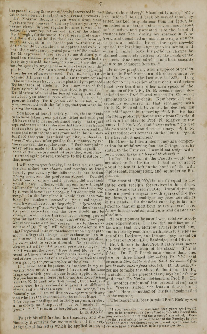 He thought, furthermore, that if seven professors, did their duty faithfully, the class -would have as much as ought to he forced upon it—that any ad- d it^on would be calculated to oppress and exhaust both the mental and physical powers of the student Dr M. expressed these views tome distinctly at least ten times—he said even if your views had a basis as you said, he thought so much time should not be spent in urging them upon classes and the public. * • My own views fully coincided with those he so often expressed. Drs. Baldridge Oli- ver and Hill were still more adverse to your course The same views have been emphatically expressed By hundreds of students. No omer man of the Faculty would have been permitted to go on thus Dr. Morrow often said he feared asking you to de- sist, lest you should take offence. One of the present faculty [Dr. K.] often said to me before he was connected with the College, that you were in juring the cause. • • • You know at least I think you do, that students who have taken your private ticket and paid you $5 have said it was not obtained fairly—that a just equivalent, was not rendered—that the act was fraud- lent as after paying their money they received the same and no more than was promised in the circulars for$l00-that you practiced duplicity,'-deceived \hem, etc., and after getting their money, gave the same as in the regular course. Such complaints were often made to Dr. Morrow and myself, and some of them swore most bitterly they would nev er attend again or send students to the Institute on that account I will say to you frankly, I believe your course has diminished our classes and receipts at least twenty per cent, by the influence it has had on young men, and the profession abroad. You did not intend an injury, and I presume did not think you did any. Others, with myself have thought differently for years. Had you done this knowing ly it would have been 'nothing but downright rob- bery.'1'' In the first place it would have been rob bing the students—secondly, your colleagues, which would have been 'impudonf—tyrannical1 —overbearvg and unjust both to the class and to your associates, and the tase would not be charged even were I driven from among you as you intimate unless you can rule or ruin.1—you\ know our views and our course. As to the extra course of Dr King I will now take occasion to say that I regarded it an encroachment upon my depart- ment—a flagrant outrage—a gross abuse, and an in- sult to me. 1 still think so, and that it was peculiar- ly calculated to create discord. No professor of any spirit will subi*it to an imposition so degrading • • 1 was not the great Free School Mover who •went to Cleveland and other places, and appropria- ted eleven weeks out of a session of fourteen for my own gain, to the gross neglect of the class. * * ' If I have been impudent or insolent in my re- marks, vou must remember I have used the same language which ycu in your letter applied to me. ICo one has more interest in the cause of Eclecticism trustees last Oct., during my absence in New York, and demanded my immediale expulsion lor p gross an insUlti He was the aggiessor—lie lpplied the insulting language to his senior, and when 1 hurled back bis perfidous charges he aimed immediate redress at the hands of the trustees. Such scoundrelisni and base rascality require no comment from me.* He is now practicing a sin ilar piece of perfidy relative to Prof. Freeman and his discontinuance as a Professor in the Institute in 1852. Long interior to the vacation of that chair, a i d before 1 had ever heard any other man speak of the dismission of Prof. F., Dr. B. became much dis- satisfied with Prof. F. and wished Dr. Sherwood appointed to fill his chair. Now because 1 subs- equently concurred in that sentiment with Profs. B., N., and I. G. Jones, he declares me the chief agent in removing Prof. F. He has forgotten, probably, that he wrote from Cleveland last April or May, to Prof. N. relative to the removal of Prof. F., that amputation, (1o use his own words.) would be necessary. Prof. N. will recollect our remarks on that letter—great liars have short memories. Dr. B. asserts I demanded money as a compen- sation for withdrawing from the College, or as he stated to the Trustees, I would not resign with- out I could make a levy of black mail. I offered to resign if the Faculty would buy my stock in the Institute. 1 had no doubt it ■would be lost if left in the hands of the wild improvident, incompetent, and squandering Bu- chanan. The amount ($5,000,) is nearly equal to my entire cash receipts for services in the college, since it was chartered in 1845. 1 would trust my life in a powder magazine with sparks of fire fly- ing through it, as readily as my pecuniary affairs in his hands. His financial capacity is far in- ferior to that of most boys at ten years of age. Allow him to control, and ruin and disaster are absolute. As ptnurious as he says I was, relative to col- lege expenditures, I have the satisfaction of knowing that Dr. Morrow always feared him, and invariably concurred with me as to the finan- ces of the Institute, and the same may be said on the part of Profs. Hill, Baldridge, and Oliver. Brof. B. asserts that Prof. Bickky was never hissed by any portion of the class. Tins is false. Dr. E. E. Beach says more than one, two or three hissed him.—that Dr. M'C. said he hissed him, but he did not think the d d fool would make such a fuss about it. Dr. B. authori- zes me to make the above declaration. Dr. B., (a student of the present class) says he both saw . and heard Dr. McC an dothers hiss Prof. B. Dr. and the E. M. Institute than myself, but I fod.w»J H (ari0ther student of the present class) says Dr. Weeks, stated, at least a dozen hissed him. Here is another of his falsehoods nailed lo the counter; know you have seriously injured it at different times, and in divers ways. If I am wrong, I am honestly so. I am willing to co-operate with any one who has the cause and not the cash at heart. * * I for one am not disposed to Deify any man, or obey a mandate so ' impudent or so insolent as I remain us heretofore, your friend. L. E. JONES. yours. To exhibit still further his treachery and dis- The reader will bear in mind Prof. Bickley wa« * I now learn that he said fome two years ago I wonld ave to be removed, as 1 was not sufficiently liberal and progressive to suit him and the wants of thert-hool. Even the first sessionjafter he became one of the Faculty, he pir- honesty it remains for me to state that the very sued the same treacherous course toward my-ell and olh language of hi* letter which he applied to me, as en who have elevated him to his prcient position