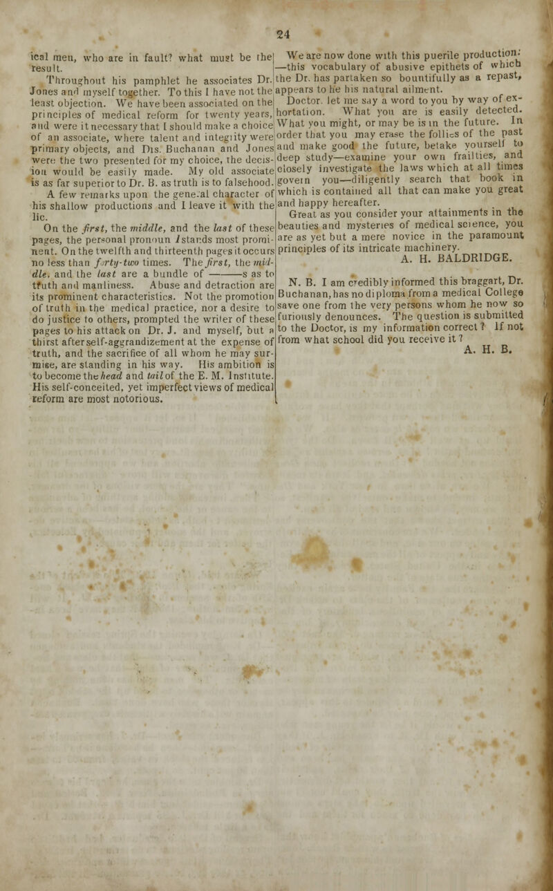 ical men, who are in fault? what must be the result. Throughout his pamphlet he associates Dr.; Jones an.fl myself together. To this 1 have not the least objection. We have been associated on the principles of medical reform for twenty years,! and were it necessary that I should make a choice! of an associate, where talent and integiity were primary objects, and Dis. Buchanan and Jones were the two presented for my choice, the decis- ion would be easily made. My old associate is as far superior to Dr. B. as truth is to falsehood. A few remarks upon the gene.al character of his shallow productions and 1 leave it with the lie. On the first, the middle, and the last of these pages, the personal pronoun ./stands most promi neat. On the twelfth and thirteenth pages it occurs no less than forty-two times. The first, the mil- die, and the last are a bundle of s as to tfuth and manliness. Abuse and detraction are its prominent characteristics. Not the promotion of truth in the medical practice, nor a desire to do justice to others, prompted the writer of these pages to his attack on Dr. J. and myself, but a thirst afterself-aggrandizement at the expense of truth, and the sacrifice of all whom he may sur- mise, are standing in his way. His ambition is to become the head and toil of the E. M. Institute. His self-conceited, yet imperfect views of medical reform are most notorious. 24 | We are now done with this puerile production: —this vocabulary of abusive epithets of which I the Dr. has partaken so bountifully as a repast, appears to he his natural ailment. Doctor, let me say a word to you by way of ex- hortation. What you are is easily detected. What you might, or may be is in the future. In order that you may erase the follies of the past and make good the future, betake yourself to deep study—examine your own frailties, and closely investigate the laws which at all times govern you—diligently search that book in which is contained all that can make you great and happy hereafter. Great as you consider your attainments in the beauties and mysteries of medical science, you are as yet but a mere novice in the paramount principles of its intricate machinery. A. H. BALDR1DGE. N. B. I am credibly informed this braggart, Dr. Buchanan,has no diploma from a medical College save one from the very persons whom he now so furiously denounces. The question is submitted to the Doctor, is my information correct ? If not from what school did you receive it ? A. H. B.