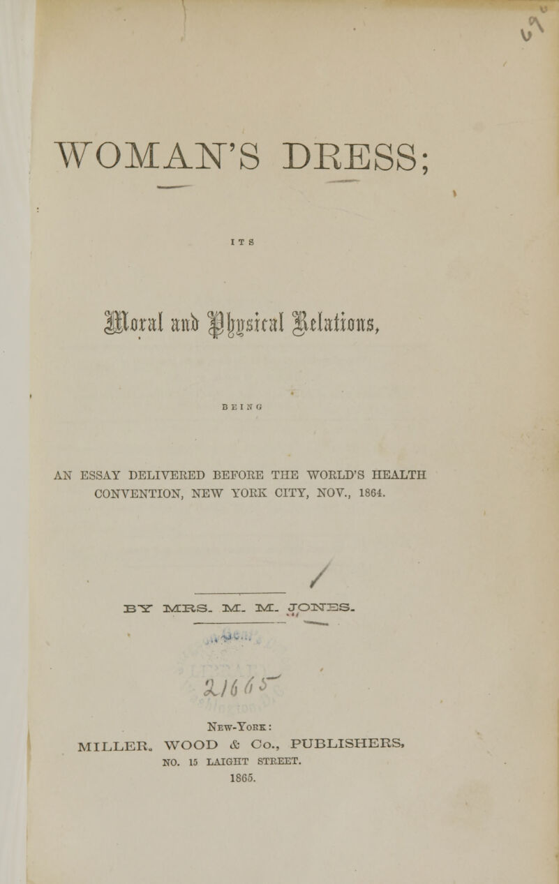 WOMAN'S DKESS; oral anb |pj)pual plates, AN ESSAY DELIVERED BEFORE THE WORLD'S HEALTH CONVENTION, NEW YORK CITY, NOV., 1864. / BY J>/LJRS. ISA. 3VE. JOISTSS. New-York : MILLER. WOOD & Co., PUBLISHERS, NO. 15 LAIGHT STREET. 1865. V>N