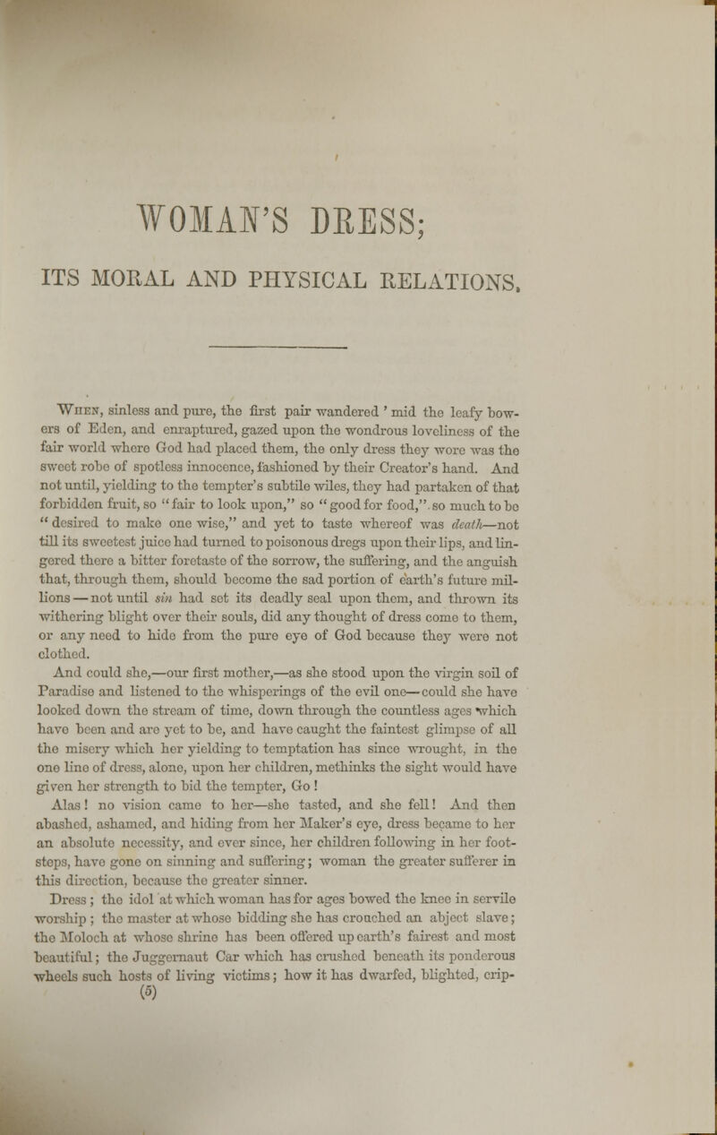 ITS MORAL AND PHYSICAL RELATIONS. Wiien, sinless and pure, the first pair wandered ' mid the leafy bow- ers of Eden, and enraptured, gazed upon the wondrous loveliness of the fair world where God had placed them, the only dress they wore was the sweet robe of spotless innocence, fashioned by their Creator's hand. And not until, yielding to the tempter's subtile wiles, they had partaken of that forbidden fruit, so fair to look upon, so good for food,, so much to bo desired to make one wise, and yet to taste whereof was death—not till its sweetest juice had turned to poisonous dregs upon their lips, and lin- gered there a bitter foretaste of the sorrow, the suffering, and the anguish that, through them, should become the sad portion of earth's future mil- lions — not until sin had sot its deadly seal upon them, and thrown its withering blight over their souls, did any thought of dress come to them, or any need to hide from the pure eye of God because they wore not clothed. And could she,—our first mother,—as she stood upon the virgin soil of Paradise and listened to the whisperings of the evil one—■ could she have looked down the stream of time, down through the countless ages which have been and are yet to be, and have caught the faintest glimpse of all the misery which her yielding to temptation has since wrought, in the one lino of dress, alone, upon her children, methinks the sight would have given her strength to bid the tempter, Go ! Alas! no vision came to her—she tasted, and she fell! And then abashed, ashamed, and hiding from her Maker's eye, dress became to her an absolute necessity, and ever since, her children following in her foot- steps, have gone on sinning and suffering; woman the greater sufferer in this direction, because the greater sinner. Dress ; the idol at which woman has for ages bowed the knee in servile worship ; the master at whose bidding she has crouched an abject slave; the Moloch at whose shrine has been offered up earth's fairest and most beautiful; the Juggernaut Car which has crushed beneath its ponderous wheels such hosts of living victims; how it has dwarfed, blighted, crip-
