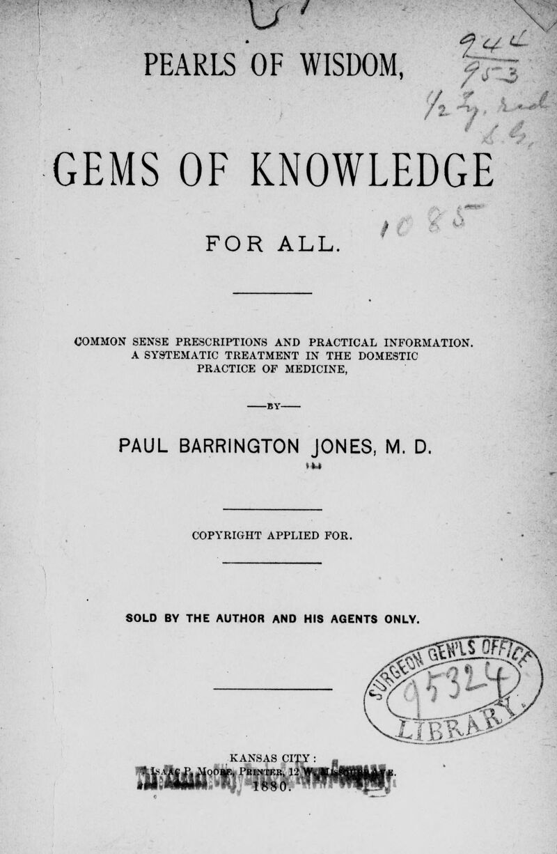 ir? PEARLS OF WISDOM, / t 1 GEMS OF KNOWLEDGE FOR ALL. f COMMON SENSE PRESCRIPTIONS AND PRACTICAL INFORMATION. A SYSTEMATIC TREATMENT IN THE DOMESTIC PRACTICE OF MEDICINE, PAUL BARRINGTON JONES, M. D. COPYRIGHT APPLIED FOR. SOLD BY THE AUTHOR AND HIS AGENTS ONLY. KANSAS CITY : *tfeffl| hX°°Y;< PK^TKR, 12 W«*