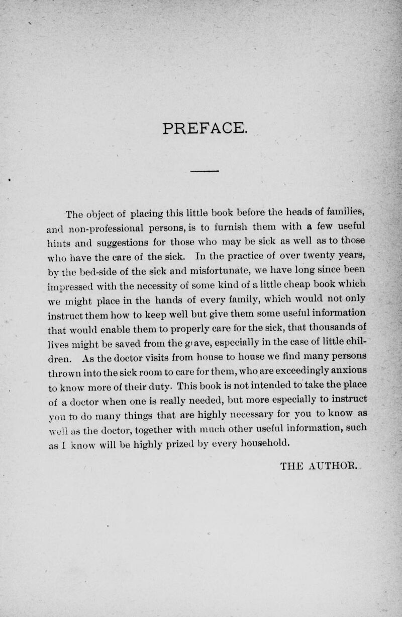 PREFACE. The object of placing this little book before the heads of families, and non-professional persons, is to furnish them with a few useful hints and suggestions for those who may be sick as well as to those who have the care of the sick. In the practice of over twenty years, by the bed-side of the sick and misfortunate, we have long since been impressed with the necessity of some kind of a little cheap book which we might place in the hands of every family, which would not only instruct them how to keep well but give them some useful information that would enable them to properly care for the sick, that thousands of lives might be saved from the g'ave, especially in the case of little chil- dren. As the doctor visits from house to house we find many persons thrown into the sick room to care for them, who are exceedingly anxious to know more of their duty. This book is not intended to take the place of a doctor when one is really needed, but more especially to instruct you to do many things that are highly necessary for you to know as well as the doctor, together with much other useful information, such as I know will be highly prized by every household.