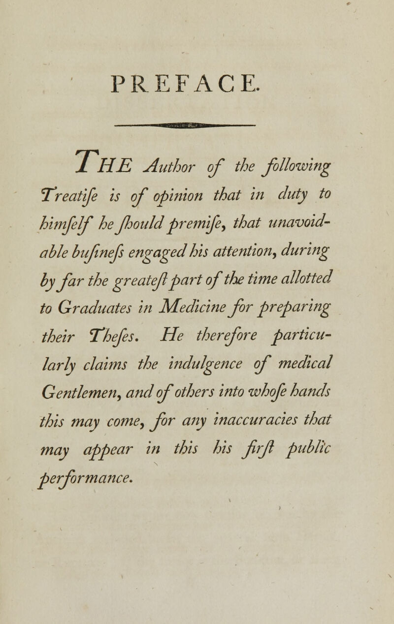 PREFACE. 1 HE Author of the following Treatife is of opinion that in duty to himfelf he Jhould premife, that unavoid- able bufmefs engaged his attention, during by far the greateflpart of the time allotted to Graduates in Medicine for preparing their Thefes. He therefore particu- larly claims the indulgence of medical Gentlemen, and of others into whofe hands this may come, for any inaccuracies that may appear in this his firjl public performance.