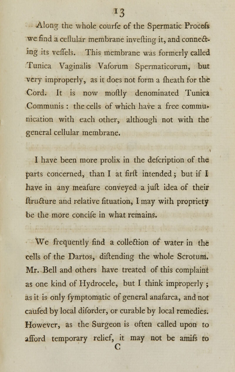 J3 Along the whole courfe of the Spermatic Procefs we find a cellular membrane inverting it, and connect- ing its veffels. This membrane was formerly called Tunica Vaginalis Vaforum Spermaticorum, but very improperly, as it does not form a fheath for the Cord. It is now moftly denominated Tunica Communis : the cells of which have a free commu- nication with each other, although not with the general cellular membrane. I have been more prolix in the defcription of the parts concerned, than I at firfl intended; but if I have in any meafure conveyed a jufl idea of their ftruchire and relative fituation, I may with propriety be the more concife in what remains. We frequently find a collection of water in the cells of the Dartos, diflending the whole Scrotum. Mr. Bell and others have treated of this complaint as one kind of Hydrocele, but I think improperly ; as it is only fymptomatic of general anafarca, and not caufed by local diforder, or curable by local remedies. However, as the Surgeon is often called upon to afford temporary relief, it may not be amifs to C