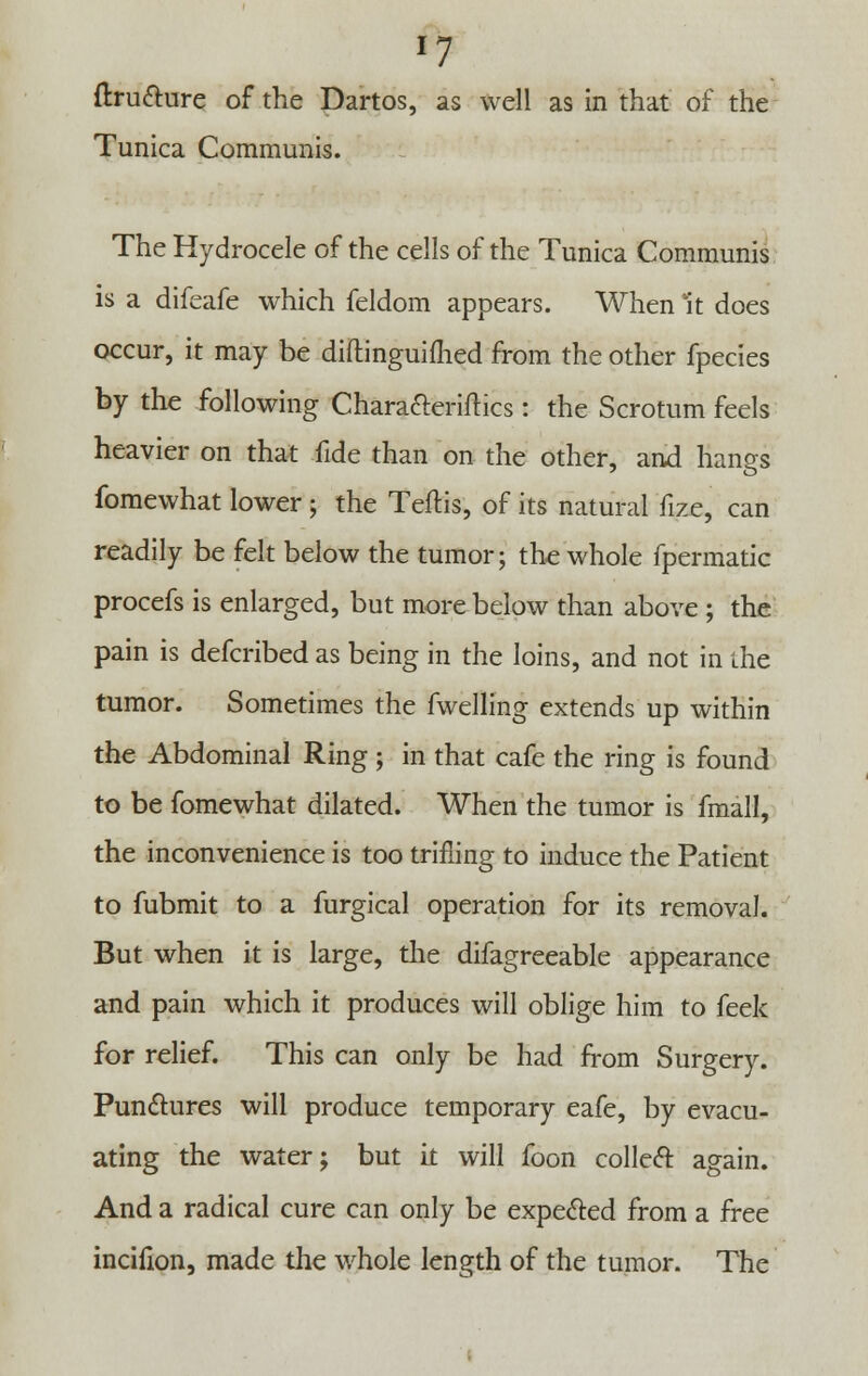 '7 ftru&ure of the Dartos, as well as in that of the Tunica Communis. The Hydrocele of the cells of the Tunica Communis is a difeafe which feldom appears. When it does occur, it may be diftinguifhed from the other fpecies by the following Chara&eriftics: the Scrotum feels heavier on that fide than on the other, and hanes fomewhat lower; the Teftis, of its natural fize, can readily be felt below the tumor; the whole fpermatic procefs is enlarged, but more below than above ; the pain is defcribed as being in the loins, and not in the tumor. Sometimes the fwelling extends up within the Abdominal Ring ; in that cafe the ring is found to be fomewhat dilated. When the tumor is fmall, the inconvenience is too trifling to induce the Patient to fubmit to a furgical operation for its removal. But when it is large, the difagreeable appearance and pain which it produces will oblige him to feek for relief. This can only be had from Surgery. Punctures will produce temporary eafe, by evacu- ating the water; but it will foon collect: again. And a radical cure can only be expected from a free incifion, made the whole length of the tumor. The