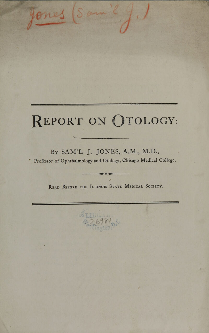 Report on Otology By SAM'L J. JONES, A.M., M.D., Professor of Ophthalmology and Otology, Chicago Medical Collej; Read Before the Illinois State Medical Society.