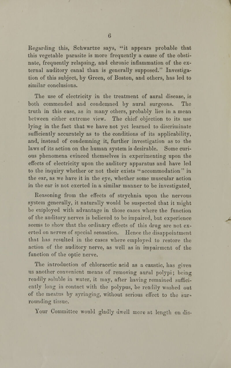 Regarding this, Schwartze says, it appears probable that this vegetable parasite is more frequently a cause of the obsti- nate, frequently relapsing, and chronic inflammation of the ex- ternal auditory canal than is generally supposed. Investiga- tion of this subject, by Green, of Boston, and others, has led to similar conclusions. The use of electricity in the treatment of aural disease, is both commended and condemned by aural surgeons. The truth in this case, as in many others, probably lies in a mean between either extreme view. The chief objection to its use lying in the fact that we have not yet learned to discriminate sufficiently accurately as to the conditions of its applicability, and, instead of condemning it, further investigation as to the laws of its action on the human system is desirable. Some curi- ous phenomena evinced themselves in experimenting upon the effects of electricity upon the auditory apparatus and have led to the inquiry whether or not their exists accommodation in the ear, as we have it in the eye, whether some muscular action in the ear is not exerted in a similar manner to be investigated. Reasoning from the effects of strychnia upon the nervous system generally, it naturally would be suspected that it might be employed with advantage in those cases where the function of the auditory nerves is believed to be impaired, but experience seems to show that the ordinary effects of this drug are not ex- erted on nerves of special sensation. Hence the disappointment that has resulted in the cases where employed to restore the action of the auditory nerve, as well as in impairment of the function of the optic nerve. The introduction of chloracetic acid as a caustic, has given us another convenient means of removing aural polypi; being readily soluble in water, it may, after having remained suffici- ently long in contact with the polypus, be readily washed out of the meatus by syringing, without serious effect to the sur^ rounding tissue. Your Committee would gladly dwell more at length on dis-