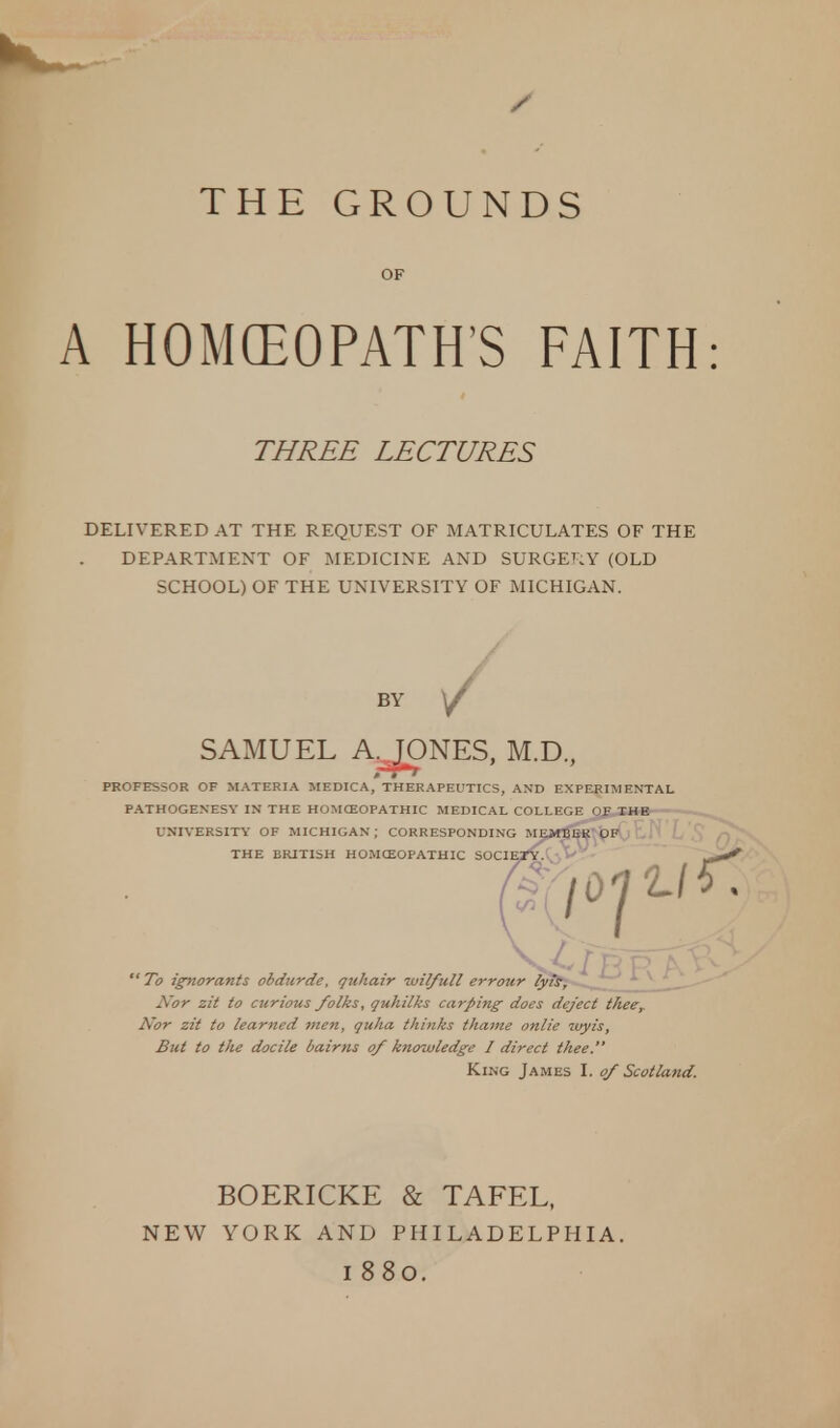 A HOMEOPATH'S FAITH THREE LECTURES DELIVERED AT THE REQUEST OF MATRICULATES OF THE DEPARTMENT OF MEDICINE AND SURGERY (OLD SCHOOL) OF THE UNIVERSITY OF MICHIGAN. BY SAMUEL A.JONES, M.D., PROFESSOR OF MATERIA MEDICA, THERAPEUTICS, AND EXPERIMENTAL PATHOGENESY IN THE HOMOEOPATHIC MEDICAL COLLEGE OF THE UNIVERSITY OF MICHIGAN ; CORRESPONDING MEJtfBER OF THE BRITISH HOMOEOPATHIC S0CIE2V.C •>  To ignorants obdurde, yuhatr luil/ull errour lyis, Nor zit to curious folks, quhilks carping does deject theer Nor zit to learned men, quha thinks thame onlie ivyis, But to the docile bairns of knowledge I direct thee. King James I. of Scotland. BOERICKE & TAFEL, NEW YORK AND PHILADELPHIA. I 880.