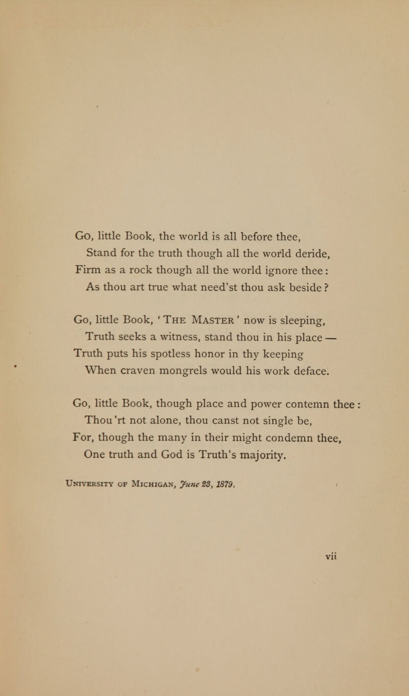 Go, little Book, the world is all before thee, Stand for the truth though all the world deride, Firm as a rock though all the world ignore thee: As thou art true what need'st thou ask beside ? Go, little Book, ' The Master ' now is sleeping, Truth seeks a witness, stand thou in his place — Truth puts his spotless honor in thy keeping When craven mongrels would his work deface. Go, little Book, though place and power contemn thee : Thou 'rt not alone, thou canst not single be, For, though the many in their might condemn thee, One truth and God is Truth's majority. University of Michigan, June 23, 1879.