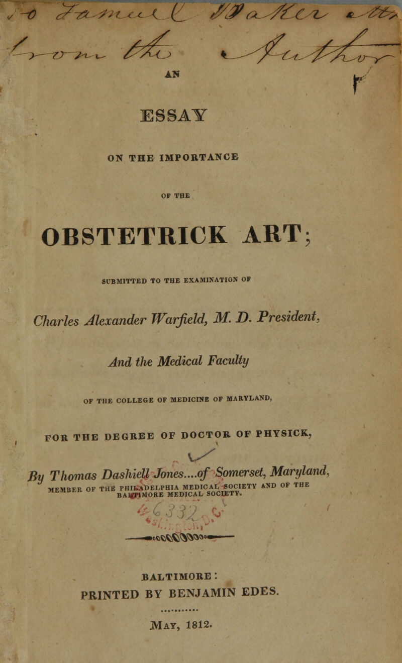 / AN ESSAY ON THE IMPORTANCE OF THE OBSTETRICK ART; SUBMITTED TO THE EXAMINATION OF Charles Alexander Warfield, M. D. President, And the Medical Faculty OF THE COLLEGE OF MEDICINE OF MARYLAND, FOR THE DEGREE OF DOCTOR OF PHYSICK, By Thomas Dashiell Jones....of Somerset, Maryland, MEMBER OF ^rB^^^U^lOA^OC^ OD OF THE ^ofcSfcfc^^^ BALTIMORE *. PRINTED BY BENJAMIN EDES. JMay, 1812.