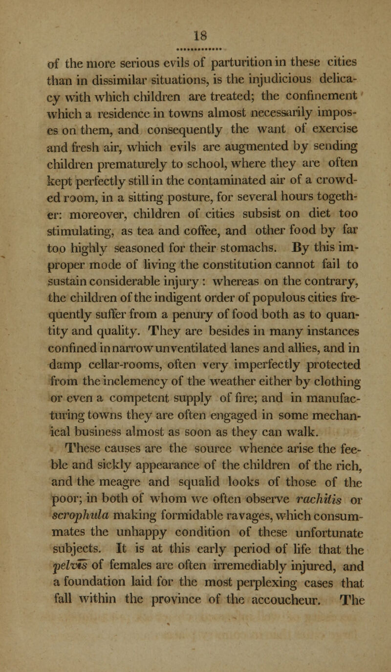 of the more serious evils of parturition in these cities than in dissimilar situations, is the injudicious delica- cy with which children are treated; the confinement which a residence in towns almost necessarily impos- es on them, and consequently the want of exercise and fresh air, which evils are augmented by sending children prematurely to school, where they are often kept perfectly still in the contaminated air of a crowd- ed room, in a sitting posture, for several hours togeth- er: moreover, children of cities subsist on diet too stimulating, as tea and coffee, and other food by far too highly seasoned for their stomachs. By this im- proper mode of living the constitution cannot fail to sustain considerable injury : whereas on the contrary, the children of the indigent order of populous cities fre- quently suffer from a penury of food both as to quan- tity and quality. They are besides in many instances confined in narrow unventilated lanes and allies, and in damp cellar-rooms, often very imperfectly protected from the inclemency of the weather either by clothing or even a competent supply of fire; and in manufac- turing towns they are often engaged in some mechan- ical business almost as soon as they can walk. These causes are the source whence arise the fee- ble and sickly appearance of the children of the rich, and the meagre and squalid looks of those of the poor; in both of whom we often observe rachitis or scrophula making formidable ravages, which consum- mates the unhappy condition of these unfortunate subjects. It is at this early period of life that the pelvis of females arc often irremediably injured, and a foundation laid for the most perplexing cases that fall within the province of the accoucheur. The