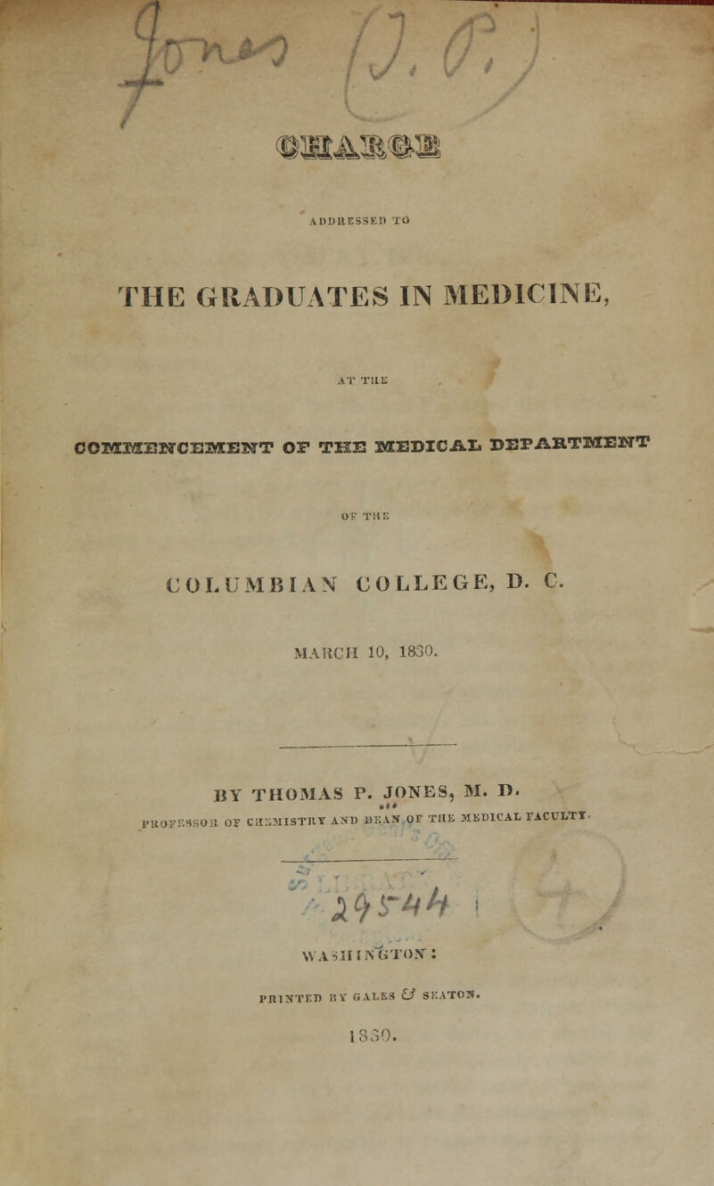 *o ;, t &^*> 4DD11ES3EI) Td THE GRADUATES IN MEDICINE, COMMENCEMENT OP THE MEDICAL DEPARTMENT COLUMBIAN COLLEGE:, D. C. MARCH 10, 1830. BY THOMAS V. JONES, M. D. PBOPE9SOI1 OF CHSMISTRT A.VD ilE.VN OF THE MEDICAL FACULTY ifyi-tih i WASHINGTON' : I'ltlNTET) III' GALES U SKATOS. 18