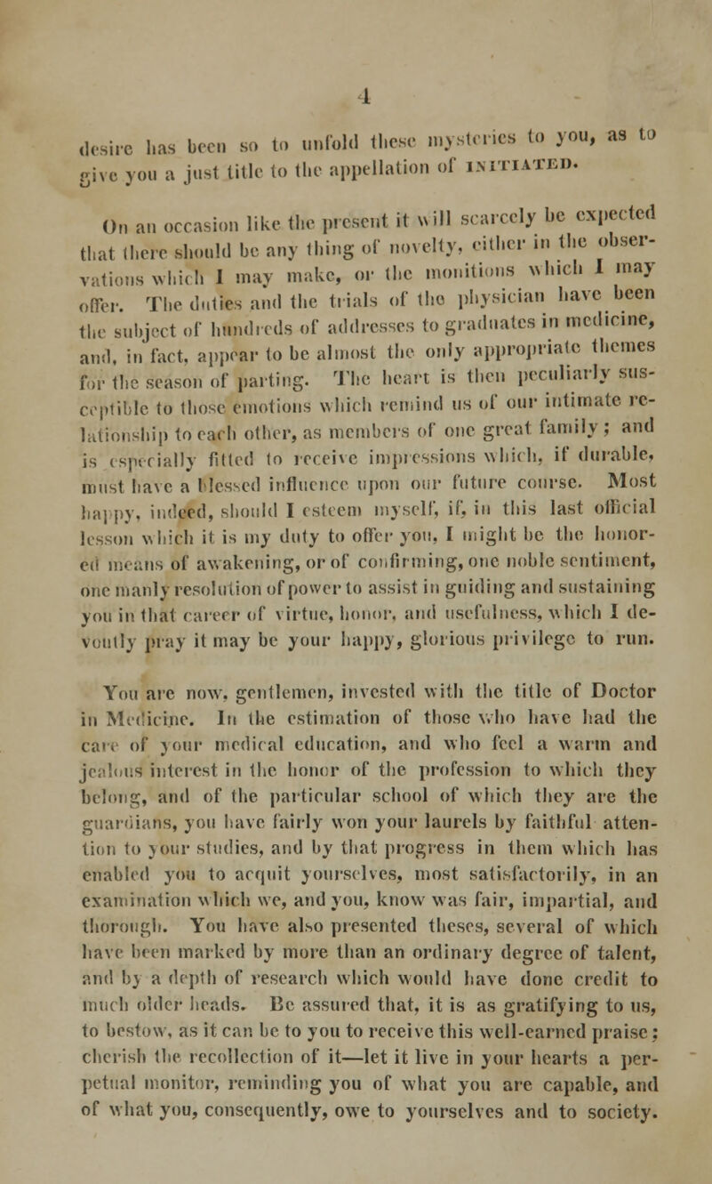 I desire has bee. so to unfold these mysteries to you, as to give you a just title to the appellation of initiated. On an occasion like tlie present it vvi)l scarcely be expected that there should be any thing of novelty, either in the obser- vations which I may make, or the monitions which I may offer. The duties and the trials of the physician have been the subject of hundreds of addresses to graduates in mcd.cme, and, in fact, appear to be almost the only appropriate themes for the season of parting. The heart is then peculiarly sus- ceptible to those emotions which remind us of our intimate, re- lationship to each other, as members of one great family ; and is especially fitted to receive impressions which, if durable, must have a Messed influence upon our future course. Most happy, indeed, should I esteem myself, if, in this last official lesson which it is my duty to offer you, I might be the honor- ed moans of awakening, or of confirming, one noble sentiment, one manly resolution of power to assist in guiding and sustaining you in that career of virtue, honor, and usefulness, which I de- voutly pray it may be your happy, glorious privilege to run. You are now, gentlemen, invested with the title of Doctor in Medicine. In the estimation of those who have had the care of your medical education, and who feel a warm and jealous1 interest in Ihc honor of the profession to which they belong, and of the particular school of which they are the guardians, you have fairly won your laurels by faithful atten- tion to jour studies, and by that progress in them which has enabled you to acquit yourselves, most satisfactorily, in an examination which we, and you, know was fair, impartial, and thorough. You have also presented theses, several of which have been marked by more than an ordinary degree of talent, and by a depth of research which would have done credit to much older heads. Be assured that, it is as gratifying to us, to bestow, as it can be to you to receive this well-earned praise; cherish the recollection of it—let it live in your hearts a per- petual monitor, reminding you of what you arc capable, and of what you, consequently, owe to yourselves and to society.