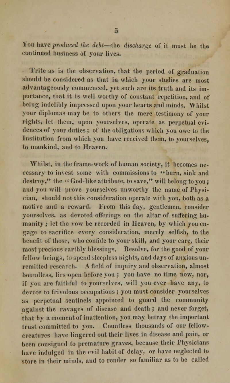 You have produced the debt—the discharge of it must be the continued business of your lives. Trite as is the observation, that the period of graduation should be considered as that in which your studies are most advantageously commenced, yet such arc its truth and its im- portance, that it is well worthy of constant repetition, and of being indelibly impressed upon your hearts and minds. Whilst your diplomas may be to others the mere testimony of your rights, let them, upon yourselves, operate as perpetual evi- dences of your duties; of the obligations which you owe to the Institution from which you have received them, to yourselves, to mankind, and to Heaven. Whilst, in the frame-work of human society, it becomes ne- cessary to invest some with commissions to '« burn, sink and destroy, the God-like attribute, to save, will belong to you; and you will prove yourselves unworthy the name of Physi- cian, should not this consideration operate with you, both as a motive and a reward. From this day, gentlemen, consider yourselves, as devoted offerings on the altar of suffering hu- manity; let the vow be recorded in Heaven, by which you en- gage to sacrifice every consideration, merely selfish, to the benefit of those, who confide to your skill, and your care, their most precious earthly blessings. Resolve, for the good of your fellow beings, to spend sleepless nights, and days of anxious un- remitted research. Afield of inquiry and observation, almost boundless, lies open before you ; you have no time now, nor, if you are faithful to yourselves, will you ever have any, to devote to frivolous occupations ; you must consider yourselves as perpetual sentinels appointed to guard the community against the ravages of disease and death ; and never forget, that by a moment of inattention, you may betray the important trust committed to you. Countless thousands of our fellow- creatures have lingered out their lives in disease and pain, or been consigned to premature graves, because their Physicians have indulged in the evil habit of delay, or have neglected to store in their minds, and to render so familiar as to bo called