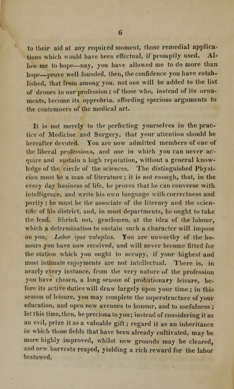 to tlicii* aid at any requited moment, those remedial applica- tions which would have been effectual, if promptly used. Al- low me to hope—nay, you have allowed me to do more than hope prove well founded, then, the confidence you have estab- lished, that from among you, not one will be added to the list of drones in our profession ; of those who, instead of its orna- ments, become its opprobria, affording specious arguments to the contemners of the medical art. It is not merely to the perfecting yourselves in the prac- tice of Medicine and Surgery, that your attention should be hereafter devoted. You are now admitted members of one of the liberal professions, and one in which you can never ac- quire and sustain a high reputation, without a general know- ledge of the circle of the sciences. The distinguished Physi- cian must be a man of literature; it is not enough, that, in the every day business of life, he proves that he can converse with intelligence, and write his own language with correctness and purity; he must be the associate of the literary and the scien- tific of his district, and, in most departments, he ought to take the lead. Shrink not, gentlemen, at the idea of the labour, which a determination to sustain such a character will impose on you. Labor ipse voluptas. You are unworthy of the ho- nours you have now received, and will never become fitted for the station which you ought to occupy, if your highest and most intimate enjoyments are not intellectual. There is, in nearly every instance, from the very nature of the profession you have chosen, a long season of probationary leisure, be- fore its active duties will draw largely upon your time; in this season of leisure, you may complete the superstructure of your education, and open new avenues to honour, and to usefulness ; let this time,then, be precious to you; instead of considering it as an evil, prize it as a valuable gift; regard it as an inheritance in which those fields that have been already cultivated, may be more highly improved, whilst new grounds may be cleared, and new harvests reaped, yielding a rich reward for the labor bestowed.