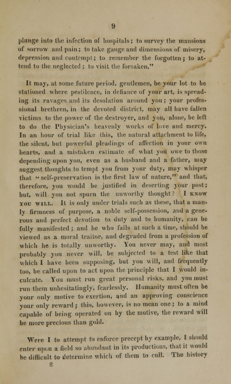 of sorrow and pain; to take gauge and dimensions of misery, depression and contempt; to remember the forgotten j to at- tend to the neglected ; to visit the forsaken. It may, at some future period, gentlemen, be your lot to be stationed where pestilence, in defiance of your art, is spread- ing its ravages and its desolation around you; your profes- sional brethren, in the devoted district, may all have fallen victims to the power of the destroyer, and you, alone, be left to do the Physician's heavenly works of love and mercy. In an hour of trial like this, the natural attachment to life, the silent, but powerful pleadings of affection in your own hearts, and a mistaken estimate of what you owe to those depending upon you, even as a husband and a father, may suggest thoughts to tempt you from your duty, may whisper that  self-preservation is the first law of nature, and that, therefore, you would be justified in deserting your post; but, will you not spurn the unworthy thought ? I know you will. It is only under trials such as these, that a man- ly firmness of purpose, a noble self-possession, and a gene- rous and perfect devotion to duty and to humanity, can be fully manifested ; and he who fails at such a time, should be viewed as a moral traitor, and degraded from a profession of which he is totally unworthy. You never may, and most probably you never will, be subjected to a test like that which I have been supposing, but you will, and frequently too, be called upon to act upon the principle that I would in- culcate. You must run great personal risks, and you must run them unhesitatingly, fearlessly. Humanity must often be your only motive to exertion, and an approving conscience your only reward; this, however, is no mean one; to a mind capable of being operated on by the motive, the reward will be more precious than gold. Were I to attempt to enforce precept by example, I should enter upon a field so abundant in its productions, that it would be difficult to determine which of them to cull. The history 2