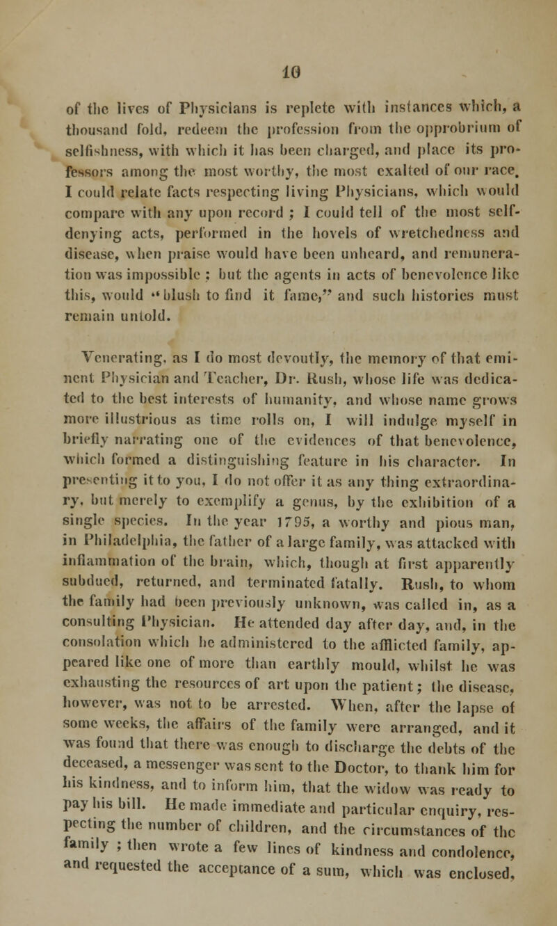 1G of the lives of Physicians is replete with instances which, a thousand fold, redeem the profession from the opprobrium of selfishness, with whirl] it has been charged, and place its pro- fessors among the most worthy, the most exalted of our race. I could relate facts respecting living Physicians, which would compare with any upon record ; 1 could tell of the most self- denying acts, performed in the hovels of wretchedness and disease, when praise would have been unheard, and remunera- tion was impossible : but the agents in acts of benevolence like this, would blush to find it fame,'' and such histories must remain untold. Venerating, as I do most devoutly, the memory of that emi- nent Physician and Teacher, Dr. Rush, whose life was dedica- ted to the best interests of humanity, and whose name grows more illustrious as time rolls on, I will indulge myself in briefly narrating one of the evidences of that benevolence, which formed a distinguishing feature in his character. In presenting it to you, I do not offer it as any thing extraordina- ry, but merely to exemplify a genus, by the exhibition of a single species. In the year 1795, a worthy and pious man, in Philadelphia, the father of a large family, was attacked with inflammation of the brain, which, though at first apparently subdued, returned, and terminated fatally. Rush, to whom the family had oecn previously unknown, was called in, as a consulting Physician. He attended day after day, and, in the consolation which he administered to the afflicted family, ap- peared like one of more than earthly mould, whilst he was exhausting the resources of art upon the patient; the disease, however, was not to be arrested. When, after the lapse of some weeks, the affairs of the family were arranged, and it was found that there was enough to discharge the debts of the deceased, a messenger was sent to the Doctor, to thank him for his kindness, and to inform him, that the widow was ready to pay his bill. He made immediate and particular enquiry, res- pecting the number of children, and the circumstances of the family ; then wrote a few lines of kindness and condolence, and requested the acceptance of a sum, which was enclosed.