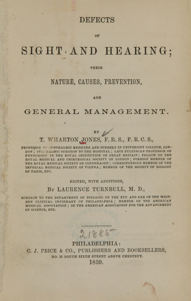 SIGHTAND HEARING; NATURE, CAUSES, PREVENTION, GENERAL MANAGEMENT. BY j/ T. WIIARTON^JONES, F. R. S., F. R. C. S., PROFESSOR 01 OPHTHALMIC MEDICINE AND SURGERY IN UNIVERSITY COLLEGE, LON- DON ; 0P1. . HAi.MIC SURGEON TO THE HOSPITAL ; LATE FULLERIAN PROFESSOR OF PHYSIOLOGY IN THE ROYAL INSTITUTION OF GREAT BRITAIN; FELLOW OF THE ROYAL MEDICAL AND CH1RURGICAL SOCIETY OF LONDON; FOREIGN MEMBER OF THE ROYAL MEDICAL SOCIETY OF COPENHAGEN J CORRESPONDING MEMBER OF THE IMPERIAL MEDICAL SOCIETY OF VIENNA ; MEMBER OF THE SOCIETY OF BIOLOGY OF PARIS, ETC. EDITED, WITH ADDITIONS, Br LAURENCE TURNBULL, M. D., SURGEON TO THE DEPARTMENT OF DISEASES OF THE EYE AND EAR OF THE WEST- ERN CLINICAL INFIRMARY OF PHILADELPHIA J MEMBER OF THE AMERICAN MEDICAL ASSOCIATION J OF THE AMERICAN ASSOCIATION FOR THE ADVANCEMENT OF SCIENCE, ETC. PHILADELPHIA: C. J. PRICE & CO., PUBLISHERS AND BOOKSELLERS, NO. 33 SOUTH SIXTH STREET ABOVE CHESTNUT. 1859.