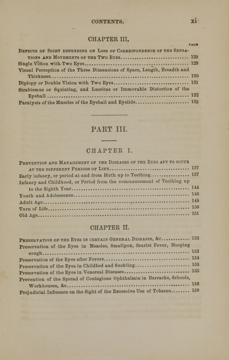 CHAPTER III. PAO« Defects op Sight depending on Loss op Correspondence of the Sensa- tions and Movements of the Two Eyes 129 Single Vision with Two Eyes ^ 129 Visual Perception of the Three Dimensions of Space, Length, Breadth and Thickness 130 Diplopy or Double Vision with Two Eyes 131 Strabismus or Squinting, and Luscitas or Immovable Distortion of the Eyeball 132 Paralysis of the Muscles of the Eyeball and Eyelids 135 PART in. CHAPTER I. Prevention and Management op the Diseases of the Etes apt to occur at the different periods of llfe 137 Early infancy, or period at and from Birth up to Teething 137 Infancy and Childhood, or Period from the commencement of Teething up to the Eighth Year 14* Youth and Adolescence 14° Adult Age .• 148 Turn of Life 150 Old Age 151 CHAPTER II. Preservation of the Etes in certain General Diseases, &c 153 Preservation of the Eyes in Measles, Smallpox, Scarlet Fever, Hooping cough. 153 Preservation of the Eyes after Fevers 154 Preservation of the Eyes in Childbed and Suckling 155 Preservation of the Eyes in Venereal Diseases 155 Prevention of the Spread of Contagious Ophthalmia in Barracks, Schools, Workhouses, &c 156 Prejudicial Influence on the Sight of the Excessive Use of Tobacco 158