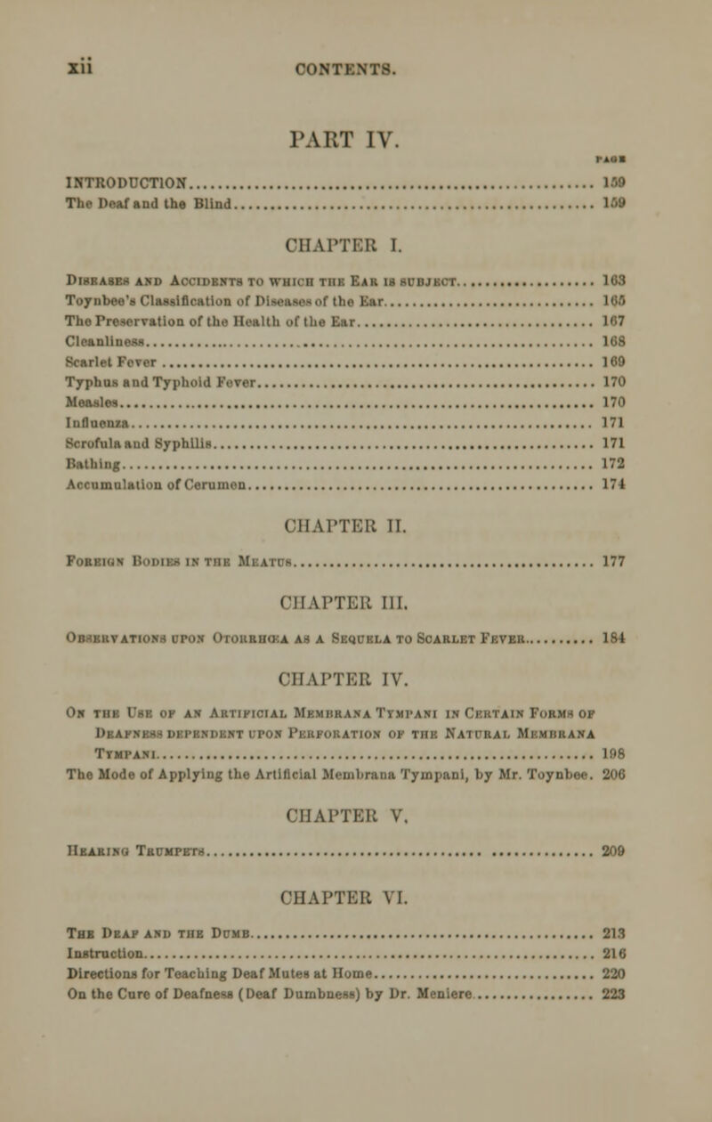 PART IV. MM INTRODUCTION The Deaf and the Blind 168 CHAPTER I. DlBBASF.S AM) AlNlDEWTS TO WHKII TIIK EAR 18 SUBJECT 163 Toy nbce's Classification of Diseases of the Ear 100 The Preservation of the Health of the Ear 167 Cleanliness 168 Scarlet Fever 160 Typhus and Typhoid Fever 170 Measles 170 Influenza 171 Scrofula and Syphilis 171 Bathing 172 Accumulation of Cerumen 174 CHAPTER II. Fob.bk.-~ 177 CHAPTER III. OBSERVATION* UPON Oiokrihka as a Sequela to Scarlet Fever 1S4 CHAPTER IV. Oh thb Use op ah Artificial Memhk.vna Timpani in Certain Form* of Dbafnes.s dependent upon Perforation ok tiii-: Kaii'iui, Mkmiirana Ttmpani 198 The Mode of Applying the Artificial Meuihrana Tympani, by Mr. Toynbee. 206 CHAPTER V. Hearing Trumpets 209 CHAPTER VI. Thb Deaf and the Dumb 213 Instruction 216 Directions for Teaching Deaf Mutes at Home 220 On the Cure of Deafness (Deaf Dumbness) by Dr. Meniere 223