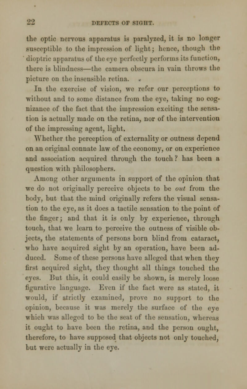 the optic nervous apparatus is paralyzed, it ifl no longer BUSOeptible to tlie impression of tightj Inure, though the dioptric apparatus of the eye perfectly performs its function, there is blindness—the camera obsoura in vain throws the picture on the insensible retina. In the exercise of vision, we refer our perceptions to without and to some distance from the eye, taking no cog- nizance of the fact that the impression exciting the sensa- tion is actually made on the retina, nor of the intervention of the impressing agent, light. Whether the perception of externality or outness depend on an original connate law of the economy, or on experience and association acquired through the touch? has been a question with philosophers. Among other arguments in support of the opinion that we do not originally perceive objects to be out from the body, but that the mind originally refers the visual sensa- tion to the eye, as it dues a tactile sensation to the point of the finger; and that it is only by experience, through touoh, that we learn to perceive the outness of visible ob- ments of persons born blind from cataract, who have acquired sight by an operation, have been ad- duced. Some of these persons have alleged that when they first acquired sight, they thought all things touched the j>ut this, it could easily be shown, is merely louse figurative language. Even if the fact were as stated, it would, if strictly examined, prove no support to the opinion, because it was merely the surface of the which was alleged to be the seat, of the sensation, wli> it ought to have been the retina, and the person ought, therefore, to have supposed that objects not only touched, but were actually in the eye.