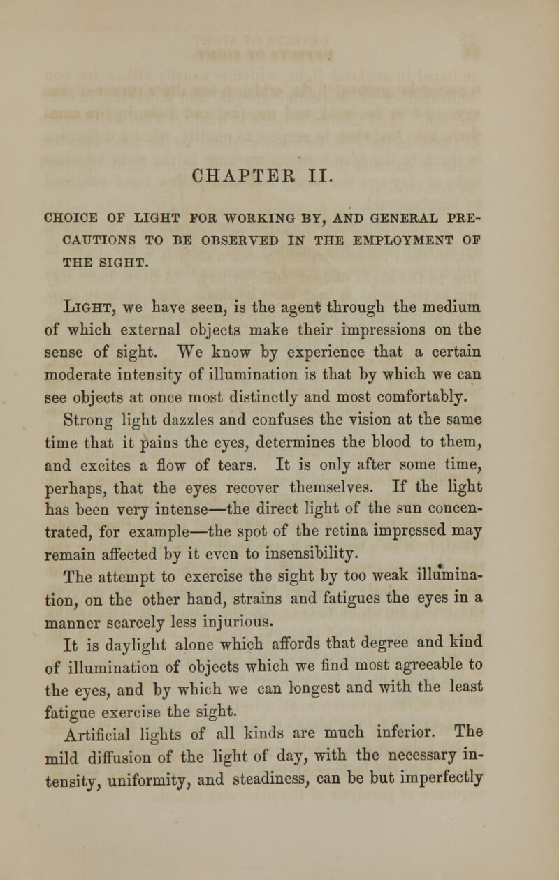 CHAPTEK II. CHOICE OF LIGHT FOR WORKING BY, AND GENERAL PRE- CAUTIONS TO BE OBSERVED IN THE EMPLOYMENT OF THE SIGHT. Light, we have seen, is the agent through the medium of which external objects make their impressions on the sense of sight. We know by experience that a certain moderate intensity of illumination is that by which we can see objects at once most distinctly and most comfortably. Strong light dazzles and confuses the vision at the same time that it pains the eyes, determines the blood to them, and excites a flow of tears. It is only after some time, perhaps, that the eyes recover themselves. If the light has been very intense—the direct light of the sun concen- trated, for example—the spot of the retina impressed may remain affected by it even to insensibility. The attempt to exercise the sight by too weak illumina- tion, on the other hand, strains and fatigues the eyes in a manner scarcely less injurious. It is daylight alone which affords that degree and kind of illumination of objects which we find most agreeable to the eyes, and by which we can longest and with the least fatigue exercise the sight. Artificial lights of all kinds are much inferior. The mild diffusion of the light of day, with the necessary in- tensity, uniformity, and steadiness, can be but imperfectly