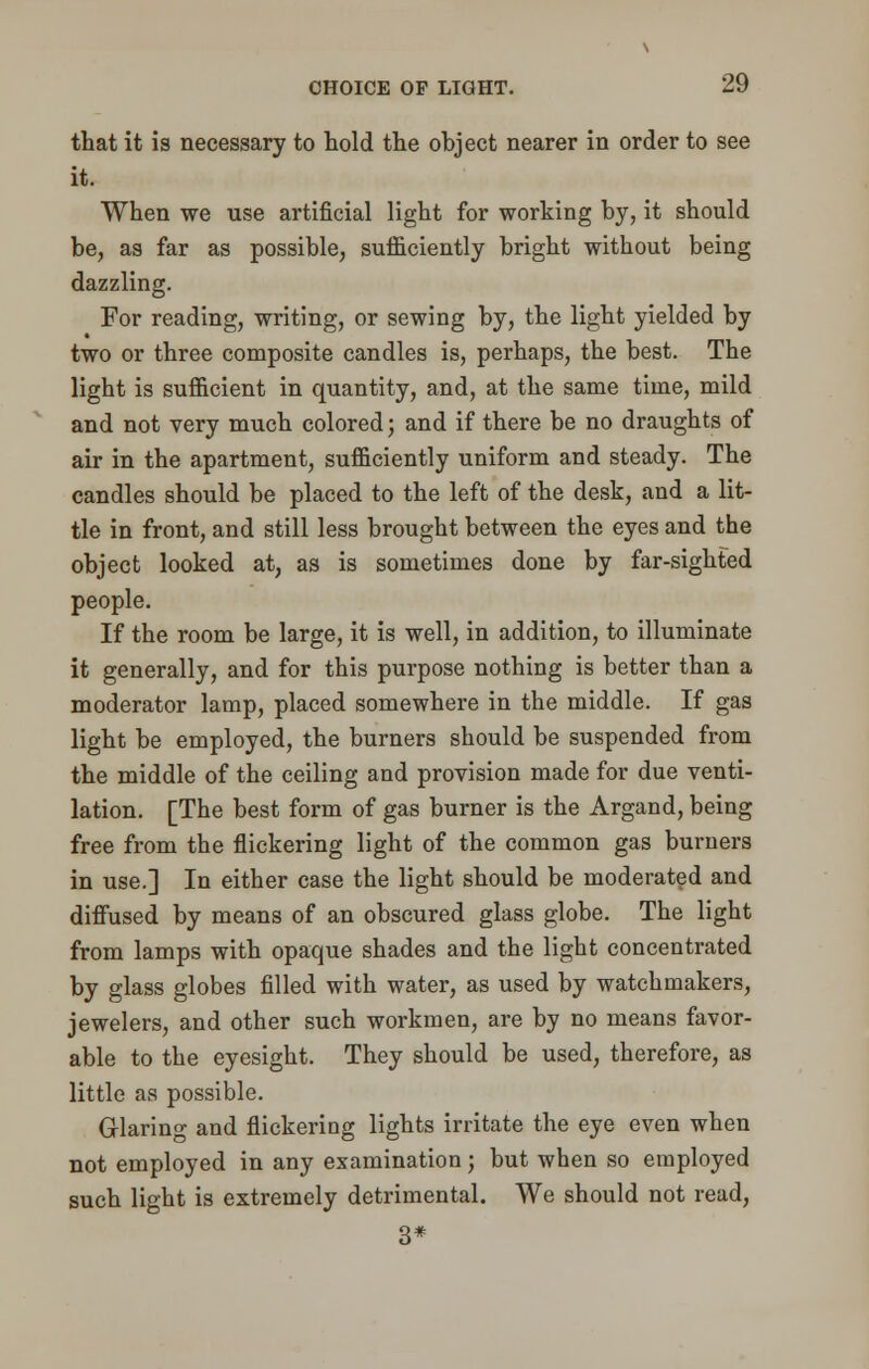 that it is necessary to hold the object nearer in order to see it. When we use artificial light for working by, it should be, as far as possible, sufficiently bright without being dazzling. For reading, writing, or sewing by, the light yielded by two or three composite candles is, perhaps, the best. The light is sufficient in quantity, and, at the same time, mild and not very much colored; and if there be no draughts of air in the apartment, sufficiently uniform and steady. The candles should be placed to the left of the desk, and a lit- tle in front, and still less brought between the eyes and the object looked at, as is sometimes done by far-sighted people. If the room be large, it is well, in addition, to illuminate it generally, and for this purpose nothing is better than a moderator lamp, placed somewhere in the middle. If gas light be employed, the burners should be suspended from the middle of the ceiling and provision made for due venti- lation. [The best form of gas burner is the Argand, being free from the flickering light of the common gas burners in use.] In either case the light should be moderated and diffused by means of an obscured glass globe. The light from lamps with opaque shades and the light concentrated by glass globes filled with water, as used by watchmakers, jewelers, and other such workmen, are by no means favor- able to the eyesight. They should be used, therefore, as little as possible. Glaring and flickering lights irritate the eye even when not employed in any examination; but when so employed such light is extremely detrimental. We should not read, 3*