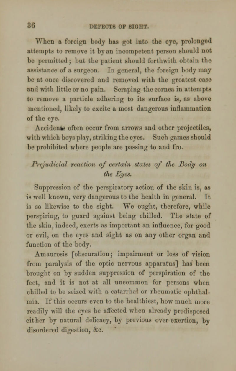 3G DMMH Of sk.iii' When a foreign body has got into the eye, pmlonged attempt.- to remove it byu incompetent penon should not rmittedj but the patient should forthwith obtain the assistance oft Burgeon. In general, tin' foreign body may be at onoe discovered and removed with the great* »i and with little or no pain. Soraping the cornea in attempts to remove a particle adhering to its surface IS, as above mentioned, likely to excite a most dangerous inflammation of tlu Accidenle often occur from arrows and other projectiles, with which boys play, striking the eyes. Sneh iraines should be prohibited where people are passing to and fro. udicial reaction of certain ttatet of the B<nly on the K//(s. Suppression of the perspiratory action of the skin is, as is well known, very dangerous to the health in general. It is so likewise to the sight. We ought, therefore, while perspiring, to iruard against being chilled. The state of the skin, indeed, exerts as important an influence, for good or evil, on the (yes and sight as on any other organ and function of the body. Amaurosis [obscuration; impairment or loss of vision from paralysis of the optic nervous apparatus] has been brought on by Budden suppression of perspiration of the and it is not at all uncommon for persons when chilled to be seized with a catarrhal or rheumatic ophthal- mia. If this recurs even to the healthiest, how much more readily will the eyes be affected when already predisposed either by natural delicacy, by previous over-exertion, by disordered digestion, &c.