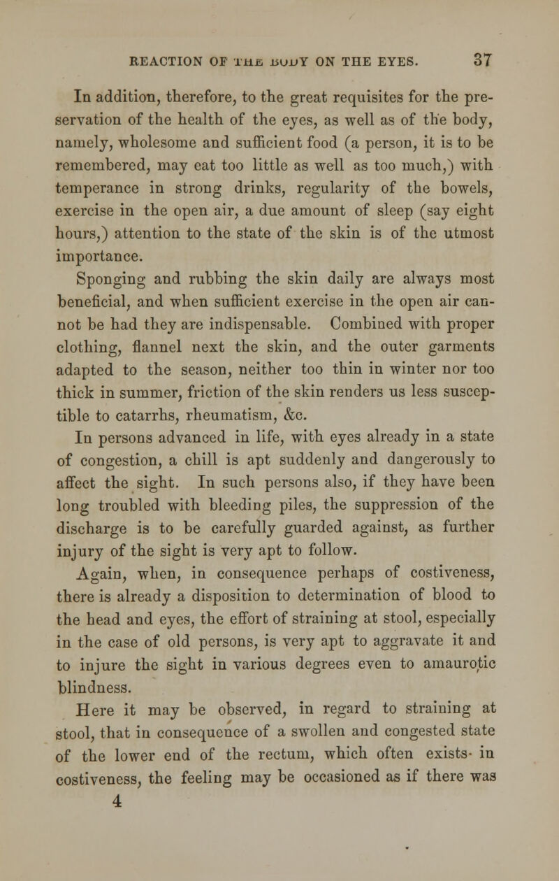 In addition, therefore, to the great requisites for the pre- servation of the health of the eyes, as well as of the body, namely, wholesome and sufficient food (a person, it is to be remembered, may eat too little as well as too much,) with temperance in strong drinks, regularity of the bowels, exercise in the open air, a due amount of sleep (say eight hours,) attention to the state of the skin is of the utmost importance. Sponging and rubbing the skin daily are always most beneficial, and when sufficient exercise in the open air can- not be had they are indispensable. Combined with proper clothing, flannel next the skin, and the outer garments adapted to the season, neither too thin in winter nor too thick in summer, friction of the skin renders us less suscep- tible to catarrhs, rheumatism, &c. In persons advanced in life, with eyes already in a state of congestion, a chill is apt suddenly and dangerously to affect the sight. In such persons also, if they have been long troubled with bleeding piles, the suppression of the discharge is to be carefully guarded against, as further injury of the sight is very apt to follow. Again, when, in consequence perhaps of costiveness, there is already a disposition to determination of blood to the head and eyes, the effort of straining at stool, especially in the case of old persons, is very apt to aggravate it and to injure the sight in various degrees even to amaurotic blindness. Here it may be observed, in regard to straining at stool, that in consequence of a swollen and congested state of the lower end of the rectum, which often exists- in costiveness, the feeling may be occasioned as if there was 4