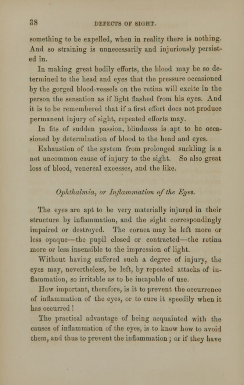 something to be expelled, when in reality there is nothing. And to straining is unnecessarily and injuriously i ed in. In making great bodily efforts, the blood may be so de- termined to the head and eyes that the pressure occasioned by the gorged blood-vessels on the retina will excite in the person the sensation as if light flashed from his eyes. And it is to be remembered that it' a first effort does not produoe permanent injury of sight, repeated efforts may. In fits of sudden passion, blindness is apt to be occa- sioned by determination of blood to the head and eyes. Exhaustion of the system from prolonged suckling is a not uncommon cause of injury to the sight. So also great loss of blood, venereal excesses, and the like. Ophthalmiaf or Inflammation of the Eyes. The eyes arc apt to be very materially injured in their structure by inflammation, and the sight correspondingly impaired or destroyed. The cornea may be left more or li m opaqne—the pupil closed or contracted—the retina more or less insensible to the impression of light. Without having suffered such a degree of injury, the eyes may, nevertheless, be left, by repeated attacks of in- flammation, SO irritable as to be incapable of use. How important, therefore, is it to prevent the occurrence of inflammation of the eyes, or to cure it speedily when it has occurred ! The practical advantage of being acquainted with the causes of inflammation of tlie eyes, is to know how to avoid them, and thus to prevent the inflammation ; or if they have