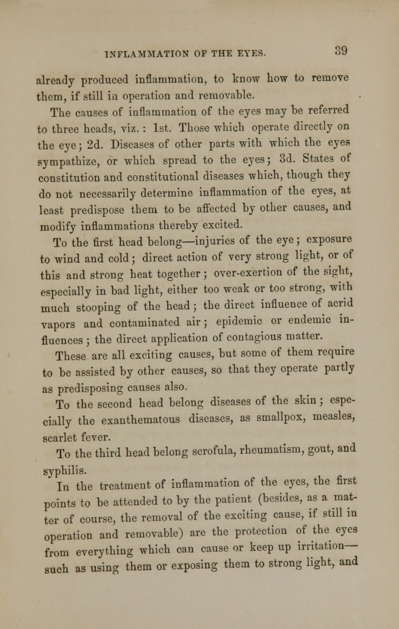 already produced inflammation, to know how to remove them, if .still in operation and removable. The causes of inflammation of the eyes may he referred to three heads, viz. : 1st. Those which operate directly on the eye; 2d. Diseases of other parts with which the eyes sympathize, or which spread to the eyes; 3d. States of constitution and constitutional diseases which, though they do not necessarily determine inflammation of the eyes, at least predispose them to be affected by other causes, and modify inflammations thereby excited. To the first head belong—injuries of the eye; exposure to wind and cold; direct action of very strong light, or of this and strong heat together; over-exertion of the sight, especially in bad light, either too weak or too strong, with much stooping of the head; the direct influence of acrid vapors and contaminated air; epidemic or endemic in- fluences ; the direct application of contagious matter. These are all exciting causes, but some of them require to be assisted by other causes, so that they operate partly as predisposing causes also. To the second head belong diseases of the skin; espe- cially the exanthematous diseases, as smallpox, measles, scarlet fever. To the third head belong scrofula, rheumatism, gout, and syphilis. In the treatment of inflammation of the eyes, the first points to be attended to by the patient (besides, as a mat- ter of course, the removal of the exciting cause, if still in operation and removable) are the protection of the eyes from everything which can cause or keep up irritation- such as using them or exposing them to strong light, and