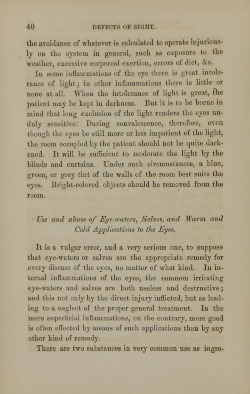 the avoidance of whatever is calculated U) Operate bjttrioiM- ]y on the system in general, snob as exposure to the weather, exosssive oorporeal exertion, errora of diet, .Ve- in some inflammations of the eve there i> great intole- rance of light; in other inflammations there is little or none at all. When the intolerance of light is great, the patient may be kept in darkness. But it is to be home in mind that long exclusion of the light renders the eyes un- duly sensitive. During convalescence, therefore, even though the eyes be -till more or less impatient of the light, the room occupied by the patient should not be quite dark- ened. It will be sufficient to moderate the light by the blinds and curtains. Under such circumstances, a blue, green, or grey tint of the walls of the room best suits the Bright-colored objects should he removed from the room. Use (iikJ abuse of Eye-waters, Salves, and Warm and Cold Applications />> the Eyes. It is a vulgar error, and a very serious one, to suppose that eye-waters or salves are the appropriate remedy for every disease of the eyes, no matter of what kind. In in- ternal inflammations of the eyes, the common irritating iters and salves are both useless and destructive; and this not only by the direct injury inflicted, but as lead- ing to a neglect of the proper general treatment. In the mere superficial inflammations, on the contrary, more good is often effected by means of such applications than by any other kind of remedy. There are two substances in very common use as ingre-