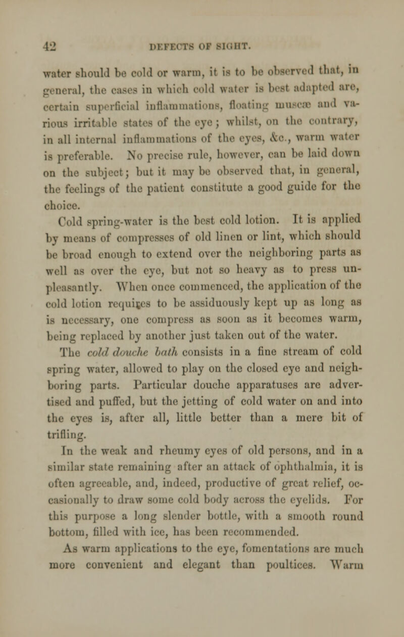 water should be Oold or warm, it is to 1 ' tbat, ' general, the oases in which oold water is beei adapted arc, certain snperfieial inflammations, floating mnscse and va- rious irritable states of the eye; whilst, on the contrary, in all internal inflammations Of tli Tin water is preferable. No precise rule, however, can be laid down on the subject; but it maybe observed that, in general, the feelings of the patient constitute a good guide fox the choice. Cold Bpring-watex is the best cold lotion. It is applied by means of compresses of old linen or lint, which should be broad enough to extend over the neighboring parts as well as over the eye, but not so heavy as to press un- pleasantly. When once commenced, the application of tin- cold lotion requires to be assiduously kept up as Los is a* o - sry, one compress as soon as it becomes warm, being replaced by another just taken out of the water. The cold douche bath consists in a fine stream of cold spring water, allowed to play on the closed eye and neigh- boring parts. Particular douche apparatuses are adver- tised and puffed, but the jetting of cold water on and into the (yes is, after all, little better than a mere bit of trilling. In the weak and rheumy eyes of old persons, and in a similar state remaining after an attack of ophthalmia, it is often agreeable, and, indeed, productive of great relief, OC- 'ially to draw some cold body BCTOSS the eyelids. Pol this purpose B long slender bottle, with a smooth round bottom, filled with ice, has been recommended. As warm applications to the eye, fomentation- are much more convenient and elegant than poultices. Warm