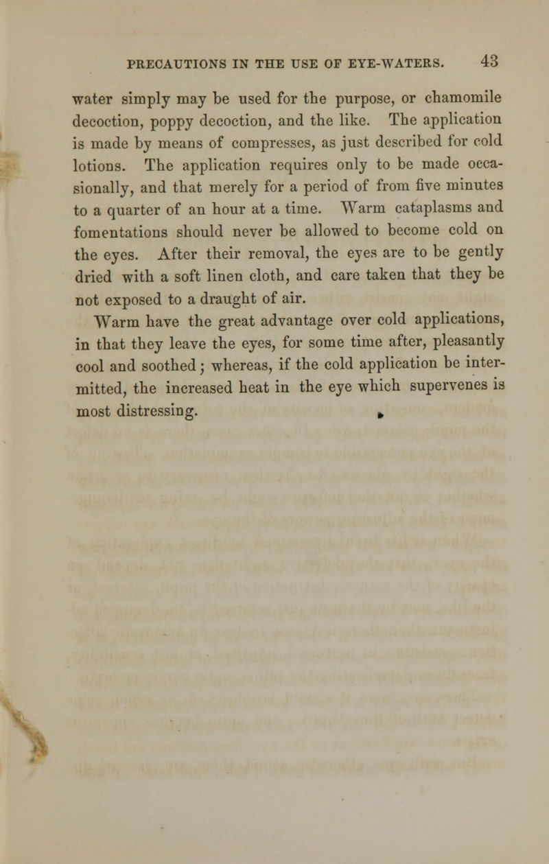 water simply may be used for the purpose, or chamomile decoction, poppy decoction, and the like. The application is made by means of compresses, as just described for cold lotions. The application requires only to be made occa- sionally, and that merely for a period of from five minutes to a quarter of an hour at a time. Warm cataplasms and fomentations should never be allowed to become cold on the eyes. After their removal, the eyes are to be gently dried with a soft linen cloth, and care taken that they be not exposed to a draught of air. Warm have the great advantage over cold applications, in that they leave the eyes, for some time after, pleasantly cool and soothed; whereas, if the cold application be inter- mitted, the increased heat in the eye which supervenes is most distressing. *